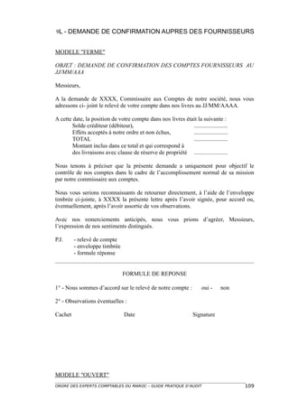9L - DEMANDE DE CONFIRMATION AUPRES DES FOURNISSEURS


MODELE "FERME"

OBJET : DEMANDE DE CONFIRMATION DES COMPTES FOURNISSEURS AU
JJ/MM/AAA

Messieurs,

A la demande de XXXX, Commissaire aux Comptes de notre société, nous vous
adressons ci- joint le relevé de votre compte dans nos livres au JJ/MM/AAAA.

A cette date, la position de votre compte dans nos livres était la suivante :
        Solde créditeur (débiteur),                          .......................
        Effets acceptés à notre ordre et non échus,          .......................
        TOTAL                                                .......................
        Montant inclus dans ce total et qui correspond à
        des livraisons avec clause de réserve de propriété .......................

Nous tenons à préciser que la présente demande a uniquement pour objectif le
contrôle de nos comptes dans le cadre de l’accomplissement normal de sa mission
par notre commissaire aux comptes.

Nous vous serions reconnaissants de retourner directement, à l’aide de l’enveloppe
timbrée ci-jointe, à XXXX la présente lettre après l’avoir signée, pour accord ou,
éventuellement, après l’avoir assortie de vos observations.

Avec nos remerciements anticipés, nous vous prions d’agréer, Messieurs,
l’expression de nos sentiments distingués.

P.J.     - relevé de compte
         - enveloppe timbrée
         - formule réponse


                                FORMULE DE REPONSE

1° - Nous sommes d’accord sur le relevé de notre compte :              oui -    non

2° - Observations éventuelles :

Cachet                           Date                             Signature




MODELE "OUVERT"
ORDRE DES EXPERTS COMPTABLES DU MAROC – GUIDE PRATIQUE D’AUDIT                         109
 