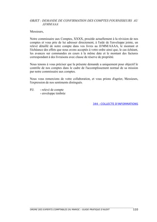 OBJET : DEMANDE DE CONFIRMATION DES COMPTES FOURNISSEURS AU
        JJ/MM/AAA

Messieurs,

Notre commissaire aux Comptes, XXXX, procède actuellement à la révision de nos
comptes et vous prie de lui adresser directement, à l'aide de l'enveloppe jointe, un
relevé détaillé de notre compte dans vos livres au JJ/MM/AAAA, le montant et
l'échéance des effets que nous avons acceptés à votre ordre ainsi que, le cas échéant,
les avances sur commandes en cours à la même date et le montant des factures
correspondant à des livraisons avec clause de réserve de propriété.

Nous tenons à vous préciser que la présente demande a uniquement pour objectif le
contrôle de nos comptes dans le cadre de l'accomplissement normal de sa mission
par notre commissaire aux comptes.

Nous vous remercions de votre collaboration, et vous prions d'agréer, Messieurs,
l'expression de nos sentiments distingués.

P.J.    - relevé de compte
        - enveloppe timbrée


                                                  344 - COLLECTE D’INFORMATIONS




ORDRE DES EXPERTS COMPTABLES DU MAROC – GUIDE PRATIQUE D’AUDIT                   110
 