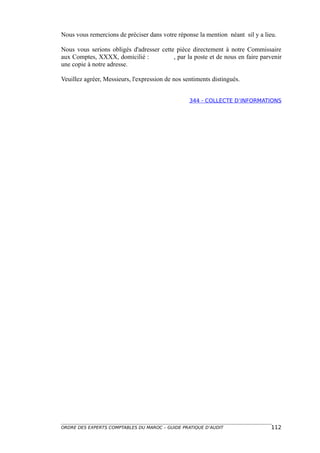 Nous vous remercions de préciser dans votre réponse la mention néant sil y a lieu.

Nous vous serions obligés d'adresser cette pièce directement à notre Commissaire
aux Comptes, XXXX, domicilié :            , par la poste et de nous en faire parvenir
une copie à notre adresse.

Veuillez agréer, Messieurs, l'expression de nos sentiments distingués.


                                                  344 - COLLECTE D’INFORMATIONS




ORDRE DES EXPERTS COMPTABLES DU MAROC – GUIDE PRATIQUE D’AUDIT                   112
 