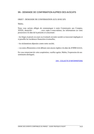 9N - DEMANDE DE CONFIRMATION AUPRES DES AVOCATS


OBJET : DEMANDE DE CONFIRMATION AUX AVOCATS

Maître,

Nous vous serions obligés de communiquer à notre Commissaire aux Comptes,
XXXX, domicilié :              , avec copie à nous-mêmes, les informations en votre
possession à la date de la présente et concernant :

- les litiges et procès en cours ou éventuels où notre société se trouverait impliquée et
si possible les incidences financières éventuelles,

- les réclamations déposées contre notre société,

- vos notes d'honoraires et de débours non encore réglées à la date du JJ/MM/AAAA.

En vous remerciant de votre coopération, veuillez agréer, Maître, l'expression de nos
sentiments distingués.


                                                    344 - COLLECTE D’INFORMATIONS




ORDRE DES EXPERTS COMPTABLES DU MAROC – GUIDE PRATIQUE D’AUDIT                      113
 