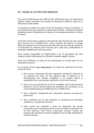 9P - TRAME DE LETTRE D'AFFIRMATION


Il ne peut par définition pas être établi de lettre d'affirmation type ; les informations
figurant ci-après constituent des exemples de déclarations sollicitées auprès de la
direction de l'entité auditée.

Ce document est établi sur le papier en-tête de l'entreprise et adressé à l'auditeur ; il
doit impérativement être signé par un représentant de l'entité ; constituant un élément
probant nécessaire à l'élaboration de l'opinion, il est évidemment antérieur à la fin de
la mission.


Cette lettre s'inscrit dans le cadre de votre audit des états financiers de notre société
pour l'exercice clos le JJ/MM/AAAA, visant à exprimer une opinion sur l'image
fidèle que donnent les états financiers à cette date ainsi que du résultat des opérations
et mouvements de trésorerie pour l'exercice clos à cette date, conformément au
référentiel comptable que nous avons retenu.

Nous sommes responsables de l'établissement et de la présentation des états
financiers établis conformément au référentiel comptable rappelé ci-dessus.

Nous vous confirmons, au mieux de nos connaissances et en toute bonne foi, les
déclarations suivantes :

Les exemples suivants (tous indépendants) sont extraits du référentiel des normes
d'audit de l'IFAC.

   1. Nous n'avons connaissance d'aucune irrégularité concernant la direction ou
      les employés qui jouent un rôle important dans la définition et le
      fonctionnement des systèmes comptables et de contrôle interne et
      susceptibles d'avoir une incidence significative sur les états financiers.

   2. Nous vous avons présenté tous les livres comptables, toute la documentation
      afférente et tous les procès-verbaux des assemblées des actionnaires et du
      conseil d'administration du JJ/MM/AAAA au JJ/MM/AAAA.

   3. Nous confirmons l'exhaustivité des informations fournies concernant les
      parties liées.

   4. Nous confirmons que les états financiers ne contiennent pas d'anomalie
      significative, y compris des omissions.

   5. Notre société s'est conformée à toutes les dispositions des accords
      contractuels dont le non-respect pourrait avoir une incidence significative sur
      les états financiers. Nous n'avons connaissance d'aucune violation des
      exigences des autorités de contrôle susceptible d'avoir un effet significatif sur
      les états financiers.




ORDRE DES EXPERTS COMPTABLES DU MAROC – GUIDE PRATIQUE D’AUDIT                      115
 