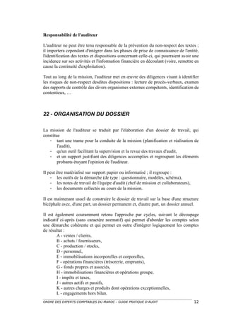 Responsabilité de l'auditeur

L'auditeur ne peut être tenu responsable de la prévention du non-respect des textes ;
il importera cependant d'intégrer dans les phases de prise de connaissance de l'entité,
l'identification des textes et dispositions concernant celle-ci, qui pourraient avoir une
incidence sur ses activités et l'information financière en découlant (voire, remettre en
cause la continuité d'exploitation).

Tout au long de la mission, l'auditeur met en œuvre des diligences visant à identifier
les risques de non-respect desdites dispositions : lecture de procès-verbaux, examen
des rapports de contrôle des divers organismes externes compétents, identification de
contentieux, …



22 - ORGANISATION DU DOSSIER

La mission de l'auditeur se traduit par l'élaboration d'un dossier de travail, qui
constitue
   - tant une trame pour la conduite de la mission (planification et réalisation de
        l'audit),
   - qu'un outil facilitant la supervision et la revue des travaux d'audit,
   - et un support justifiant des diligences accomplies et regroupant les éléments
        probants étayant l'opinion de l'auditeur.

Il peut être matérialisé sur support papier ou informatisé ; il regroupe :
    - les outils de la démarche (de type : questionnaire, modèles, schéma),
    - les notes de travail de l'équipe d'audit (chef de mission et collaborateurs),
    - les documents collectés au cours de la mission.

Il est maintenant usuel de construire le dossier de travail sur la base d'une structure
bicéphale avec, d'une part, un dossier permanent et, d'autre part, un dossier annuel.

Il est également couramment retenu l'approche par cycles, suivant le découpage
indicatif ci-après (sans caractère normatif) qui permet d'aborder les comptes selon
une démarche cohérente et qui permet en outre d'intégrer logiquement les comptes
de résultat :
        A - ventes / clients,
        B - achats / fournisseurs,
        C - production / stocks,
        D - personnel,
        E - immobilisations incorporelles et corporelles,
        F - opérations financières (trésorerie, emprunts),
        G - fonds propres et associés,
        H - immobilisations financières et opérations groupe,
        I - impôts et taxes,
        J - autres actifs et passifs,
        K - autres charges et produits dont opérations exceptionnelles,
        L - engagements hors bilan.
ORDRE DES EXPERTS COMPTABLES DU MAROC – GUIDE PRATIQUE D’AUDIT                        12
 