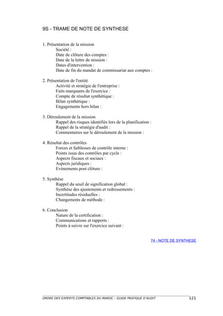 9S - TRAME DE NOTE DE SYNTHESE


1. Présentation de la mission
        Société :
        Date de clôture des comptes :
        Date de la lettre de mission :
        Dates d'intervention :
        Date de fin du mandat de commissariat aux comptes :

2. Présentation de l'entité
        Activité et stratégie de l'entreprise :
        Faits marquants de l'exercice :
        Compte de résultat synthétique :
        Bilan synthétique :
        Engagements hors bilan :

3. Déroulement de la mission
       Rappel des risques identifiés lors de la planification :
       Rappel de la stratégie d'audit :
       Commentaires sur le déroulement de la mission :

4. Résultat des contrôles
       Forces et faiblesses de contrôle interne :
       Points issus des contrôles par cycle :
       Aspects fiscaux et sociaux :
       Aspects juridiques :
       Evènements post clôture :

5. Synthèse
       Rappel du seuil de signification global :
       Synthèse des ajustements et redressements :
       Incertitudes résiduelles :
       Changements de méthode :

6. Conclusion
       Nature de la certification :
       Communications et rapports :
       Points à suivre sur l'exercice suivant :


                                                              74 - NOTE DE SYNTHESE




ORDRE DES EXPERTS COMPTABLES DU MAROC – GUIDE PRATIQUE D’AUDIT                 121
 