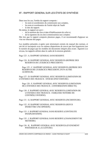 9T - RAPPORT GENERAL SUR LES ÉTATS DE SYNTHÈSE


Dans tous les cas, l'entête du rapport comporte :
    - les nom et coordonnées du commissaire aux comptes,
    - les nom et coordonnées de l'entité objet de l'audit
    - le titre du rapport.
De même, le rapport est suivi :
    - de la mention des lieu et date d'établissement de celui-ci,
    - de la signature du (ou des) commissaire(s) aux comptes.
Dès lors que le rapport comporte plusieurs pages, il est recommandé d'apposer un
visa sur chacune des pages.

Les modèles présentés ci-après sont strictement extraits du manuel des normes, et
ont été ici incorporés avec les mêmes dispositions de renvoi par lien hypertexte (sur
le numéro de page) que les modèles de documents intégrés plus avant ; figurent à ce
niveau, les rapports utilisés dans le cadre de la mission générale :

Page 123 : A. RAPPORT GENERAL SANS RESERVE

Page 124 : B. RAPPORT GENERAL AVEC RESERVES (REPRISE DES
       RESERVES DE L'EXERCICE PRECEDENT)

   Page 125 : C. RAPPORT GENERAL AVEC RESERVES (REPRISE DES
   RESERVES DE L'EXERCICE PRECEDENT, D'UN AUTRE
   AUDITEUR)

Page 127 : D. RAPPORT GENERAL AVEC RESERVES (LIMITATION DE
L'ETENDUE DES TRAVAUX : STOCKS D'OUVERTURE)

   Page 128 : E. RAPPORT GENERAL AVEC RESERVES (LIMITATION
   DE L'ETENDUE DES TRAVAUX : CONFIRMATION DIRECTE)

Page 130 : F. RAPPORT GENERAL AVEC RESERVES (LIMITATION DE
       L'ETENDUE DES TRAVAUX : FAIBLESSE NOTOIRE DU
       CONTRÔLE INTERNE)

Page 131 : G. RAPPORT GENERAL AVEC RESERVES (INCERTITUDE)

Page 132 : H. RAPPORT GENERAL AVEC RESERVES (REFUS
       D'EMETTRE UNE OPINION)

Page 133 : I. RAPPORT GENERAL SANS RESERVE (CONTINUITE
       D'EXPLOITATION)

Page 135 : J. RAPPORT GENERAL SANS RESERVE (CHANGEMENT DE
       METHODE)

Page 136 : K. RAPPORT GENERAL AVEC RESERVES (EVENEMENT
       POSTERIEUR A LA CLÔTURE)

ORDRE DES EXPERTS COMPTABLES DU MAROC – GUIDE PRATIQUE D’AUDIT                   122
 