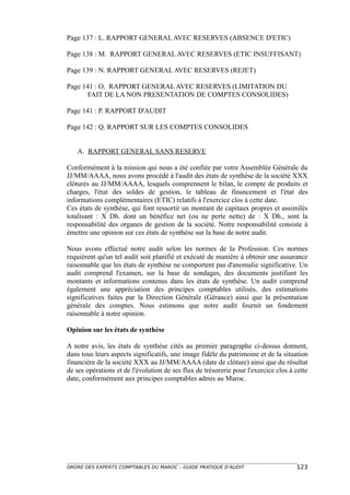 Page 137 : L. RAPPORT GENERAL AVEC RESERVES (ABSENCE D'ETIC)

Page 138 : M. RAPPORT GENERAL AVEC RESERVES (ETIC INSUFFISANT)

Page 139 : N. RAPPORT GENERAL AVEC RESERVES (REJET)

Page 141 : O. RAPPORT GENERAL AVEC RESERVES (LIMITATION DU
       FAIT DE LA NON PRESENTATION DE COMPTES CONSOLIDES)

Page 141 : P. RAPPORT D'AUDIT

Page 142 : Q. RAPPORT SUR LES COMPTES CONSOLIDES


   A. RAPPORT GENERAL SANS RESERVE

Conformément à la mission qui nous a été confiée par votre Assemblée Générale du
JJ/MM/AAAA, nous avons procédé à l'audit des états de synthèse de la société XXX
clôturés au JJ/MM/AAAA, lesquels comprennent le bilan, le compte de produits et
charges, l'état des soldes de gestion, le tableau de financement et l'état des
informations complémentaires (ETIC) relatifs à l'exercice clos à cette date.
Ces états de synthèse, qui font ressortir un montant de capitaux propres et assimilés
totalisant : X Dh. dont un bénéfice net (ou ne perte nette) de : X Dh., sont la
responsabilité des organes de gestion de la société. Notre responsabilité consiste à
émettre une opinion sur ces états de synthèse sur la base de notre audit.

Nous avons effectué notre audit selon les normes de la Profession. Ces normes
requièrent qu'un tel audit soit planifié et exécuté de manière à obtenir une assurance
raisonnable que les états de synthèse ne comportent pas d'anomalie significative. Un
audit comprend l'examen, sur la base de sondages, des documents justifiant les
montants et informations contenus dans les états de synthèse. Un audit comprend
également une appréciation des principes comptables utilisés, des estimations
significatives faites par la Direction Générale (Gérance) ainsi que la présentation
générale des comptes. Nous estimons que notre audit fournit un fondement
raisonnable à notre opinion.

Opinion sur les états de synthèse

A notre avis, les états de synthèse cités au premier paragraphe ci-dessus donnent,
dans tous leurs aspects significatifs, une image fidèle du patrimoine et de la situation
financière de la société XXX au JJ/MM/AAAA (date de clôture) ainsi que du résultat
de ses opérations et de l'évolution de ses flux de trésorerie pour l'exercice clos à cette
date, conformément aux principes comptables admis au Maroc.




ORDRE DES EXPERTS COMPTABLES DU MAROC – GUIDE PRATIQUE D’AUDIT                       123
 