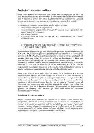 Vérifications et informations spécifiques

Nous avons procédé également aux vérifications spécifiques prévues par la loi et
nous nous sommes assurés notamment de la concordance des informations données
dans le rapport de gestion du Conseil d'Administration (ou Directoire ou Gérance)
destiné aux actionnaires (ou associés) avec les états de synthèse de la société.

+ Informations à donner, le cas échéant, sur les aspects suivants :
- risque de non continuité de l'exploitation,
- changements dans les principes, méthodes d'évaluation ou de présentation par
   rapport à l'exercice précédent,
- prise de participation,
- irrégularité dans la tenue du registre des procès-verbaux du Conseil
   d'Administration.


   B. RAPPORT GENERAL AVEC RESERVES (REPRISE DES RESERVES DE
      L'EXERCICE PRECEDENT)

Conformément à la mission qui nous a été confiée par votre Assemblée Générale du
JJ/MM/AAAA, nous avons procédé à l'audit des états de synthèse de la société XXX
clôturés au JJ/MM/AAAA, lesquels comprennent le bilan, le compte de produits et
charges, l'état des soldes de gestion, le tableau de financement et l'état des
informations complémentaires (ETIC) relatifs à l'exercice clos à cette date.
Ces états de synthèse, qui font ressortir un montant de capitaux propres et assimilés
totalisant : X Dh. dont un bénéfice net (ou ne perte nette) de : X Dh., sont la
responsabilité des organes de gestion de la société. Notre responsabilité consiste à
émettre une opinion sur ces états de synthèse sur la base de notre audit.

Nous avons effectué notre audit selon les normes de la Profession. Ces normes
requièrent qu'un tel audit soit planifié et exécuté de manière à obtenir une assurance
raisonnable que les états de synthèse ne comportent pas d'anomalie significative. Un
audit comprend l'examen, sur la base de sondages, des documents justifiant les
montants et informations contenus dans les états de synthèse. Un audit comprend
également une appréciation des principes comptables utilisés, des estimations
significatives faites par la Direction Générale (Gérance) ainsi que la présentation
générale des comptes. Nous estimons que notre audit fournit un fondement
raisonnable à notre opinion.

Opinion sur les états de synthèse

Exposé succinct mais pertinent du contenu de la réserve ; une réserve par
paragraphe ; placer les réserves constituant une incertitude ou non chiffrées en
premier lieu, suivies des réserves chiffrées. Le chiffrage de chaque réserve doit
consister à donner l'impact respectivement sur le résultat net et sur les capitaux
propres et assimilés. En cas de plusieurs réserves chiffrées, prévoir un paragraphe
supplémentaire indiquant l'effet cumulé des réserves chiffrées.




ORDRE DES EXPERTS COMPTABLES DU MAROC – GUIDE PRATIQUE D’AUDIT                   124
 