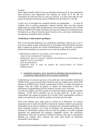 Exemple :
Notre rapport d'audit relatif à l'exercice précédent faisait part de la non-constatation
d'une provision pour dépréciation des créances de l'ordre de X M. Dh. La
constatation de cette provision au cours de l'exercice a eu donc pour effet de sous
estimer le bénéfice de l'exercice clos le JJ/MM/AAAA de l'ordre de X M. Dh.

A notre avis, à l'exception des situations décrites aux paragraphes …, les états de
synthèse cités au premier paragraphe ci-dessus donnent, dans tous leurs aspects
significatifs, une image fidèle du patrimoine et de la situation financière de la société
XXX au JJ/MM/AAAA (date de clôture) ainsi que du résultat de ses opérations et de
l'évolution de ses flux de trésorerie pour l'exercice clos à cette date, conformément
aux principes comptables admis au Maroc.

Vérifications et informations spécifiques

Nous avons procédé également aux vérifications spécifiques prévues par la loi et
nous nous sommes assurés notamment de la concordance des informations données
dans le rapport de gestion du Conseil d'Administration (ou Directoire ou Gérance)
destiné aux actionnaires (ou associés) avec les états de synthèse de la société.

+ Informations à donner, le cas échéant, sur les aspects suivants :
    risque de non continuité de l'exploitation,
- changements dans les principes, méthodes d'évaluation ou de présentation par
   rapport à l'exercice précédent,
- prise de participation,
- irrégularité dans la tenue du registre des procès-verbaux du Conseil
   d'Administration.


   C. RAPPORT GENERAL AVEC RESERVES (REPRISE DES RESERVES DE
      L'EXERCICE PRECEDENT, D'UN AUTRE AUDITEUR)

Conformément à la mission qui nous a été confiée par votre Assemblée Générale du
JJ/MM/AAAA, nous avons procédé à l'audit des états de synthèse de la société XXX
clôturés au JJ/MM/AAAA, lesquels comprennent le bilan, le compte de produits et
charges, l'état des soldes de gestion, le tableau de financement et l'état des
informations complémentaires (ETIC) relatifs à l'exercice clos à cette date.
Ces états de synthèse, qui font ressortir un montant de capitaux propres et assimilés
totalisant : X Dh. dont un bénéfice net (ou ne perte nette) de : X Dh., sont la
responsabilité des organes de gestion de la société. Notre responsabilité consiste à
émettre une opinion sur ces états de synthèse sur la base de notre audit.

Nous avons effectué notre audit selon les normes de la Profession. Ces normes
requièrent qu'un tel audit soit planifié et exécuté de manière à obtenir une assurance
raisonnable que les états de synthèse ne comportent pas d'anomalie significative. Un
audit comprend l'examen, sur la base de sondages, des documents justifiant les
montants et informations contenus dans les états de synthèse. Un audit comprend
également une appréciation des principes comptables utilisés, des estimations
significatives faites par la Direction Générale (Gérance) ainsi que la présentation
générale des comptes. Nous estimons que notre audit fournit un fondement
raisonnable à notre opinion.


ORDRE DES EXPERTS COMPTABLES DU MAROC – GUIDE PRATIQUE D’AUDIT                      125
 