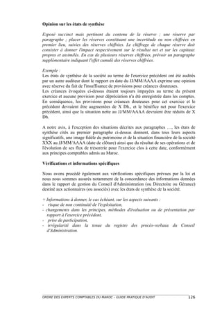 Opinion sur les états de synthèse

Exposé succinct mais pertinent du contenu de la réserve ; une réserve par
paragraphe ; placer les réserves constituant une incertitude ou non chiffrées en
premier lieu, suivies des réserves chiffrées. Le chiffrage de chaque réserve doit
consister à donner l'impact respectivement sur le résultat net et sur les capitaux
propres et assimilés. En cas de plusieurs réserves chiffrées, prévoir un paragraphe
supplémentaire indiquant l'effet cumulé des réserves chiffrées.

Exemple :
Les états de synthèse de la société au terme de l'exercice précédent ont été audités
par un autre auditeur dont le rapport en date du JJ/MM/AAAA exprime une opinion
avec réserve du fait de l'insuffisance de provisions pour créances douteuses.
Les créances évoquées ci-dessus étaient toujours impayées au terme du présent
exercice et aucune provision pour dépréciation n'a été enregistrée dans les comptes.
En conséquence, les provisions pour créances douteuses pour cet exercice et le
précédent devraient être augmentées de X Dh., et le bénéfice net pour l'exercice
précédent, ainsi que la situation nette au JJ/MM/AAAA devraient être réduits de X
Dh.

A notre avis, à l'exception des situations décrites aux paragraphes …, les états de
synthèse cités au premier paragraphe ci-dessus donnent, dans tous leurs aspects
significatifs, une image fidèle du patrimoine et de la situation financière de la société
XXX au JJ/MM/AAAA (date de clôture) ainsi que du résultat de ses opérations et de
l'évolution de ses flux de trésorerie pour l'exercice clos à cette date, conformément
aux principes comptables admis au Maroc.

Vérifications et informations spécifiques

Nous avons procédé également aux vérifications spécifiques prévues par la loi et
nous nous sommes assurés notamment de la concordance des informations données
dans le rapport de gestion du Conseil d'Administration (ou Directoire ou Gérance)
destiné aux actionnaires (ou associés) avec les états de synthèse de la société.

+ Informations à donner, le cas échéant, sur les aspects suivants :
- risque de non continuité de l'exploitation,
- changements dans les principes, méthodes d'évaluation ou de présentation par
   rapport à l'exercice précédent,
- prise de participation,
- irrégularité dans la tenue du registre des procès-verbaux du Conseil
   d'Administration.




ORDRE DES EXPERTS COMPTABLES DU MAROC – GUIDE PRATIQUE D’AUDIT                      126
 