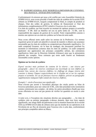 D. RAPPORT GENERAL AVEC RESERVES (LIMITATION DE L'ETENDUE
      DES TRAVAUX : STOCKS D'OUVERTURE)

Conformément à la mission qui nous a été confiée par votre Assemblée Générale du
JJ/MM/AAAA, nous avons procédé à l'audit des états de synthèse de la société XXX
clôturés au JJ/MM/AAAA, lesquels comprennent le bilan, le compte de produits et
charges, l'état des soldes de gestion, le tableau de financement et l'état des
informations complémentaires (ETIC) relatifs à l'exercice clos à cette date.
Ces états de synthèse, qui font ressortir un montant de capitaux propres et assimilés
totalisant : X Dh. dont un bénéfice net (ou ne perte nette) de : X Dh., sont la
responsabilité des organes de gestion de la société. Notre responsabilité consiste à
émettre une opinion sur ces états de synthèse sur la base de notre audit.

Nous avons effectué notre audit selon les normes de la Profession. Ces normes
requièrent qu'un tel audit soit planifié et exécuté de manière à obtenir une assurance
raisonnable que les états de synthèse ne comportent pas d'anomalie significative. Un
audit comprend l'examen, sur la base de sondages, des documents justifiant les
montants et informations contenus dans les états de synthèse. Un audit comprend
également une appréciation des principes comptables utilisés, des estimations
significatives faites par la Direction Générale (Gérance) ainsi que la présentation
générale des comptes. Nous estimons que notre audit fournit un fondement
raisonnable à notre opinion.

Opinion sur les états de synthèse

Exposé succinct mais pertinent du contenu de la réserve ; une réserve par
paragraphe ; placer les réserves constituant une incertitude ou non chiffrées en
premier lieu, suivies des réserves chiffrées. Le chiffrage de chaque réserve doit
consister à donner l'impact respectivement sur le résultat net et sur les capitaux
propres et assimilés. En cas de plusieurs réserves chiffrées, prévoir un paragraphe
supplémentaire indiquant l'effet cumulé des réserves chiffrées.

Exemple 1 - stocks d'ouverture non significatifs :
Nous n'avons pas assisté à l'inventaire physique des stocks portés au bilan de
l'exercice précédent, pour une valeur de X Dh., cette date précédant notre nomination
comme commissaire aux comptes ; de même, les autres procédures d'audit que nous
avons effectuées ne nous ont pas permis de vérifier les quantités en stocks à cette
date.

A notre avis, à l'exception des situations décrites aux paragraphes …, les états de
synthèse cités au premier paragraphe ci-dessus donnent, dans tous leurs aspects
significatifs, une image fidèle du patrimoine et de la situation financière de la société
XXX au JJ/MM/AAAA (date de clôture) ainsi que du résultat de ses opérations et de
l'évolution de ses flux de trésorerie pour l'exercice clos à cette date, conformément
aux principes comptables admis au Maroc.




ORDRE DES EXPERTS COMPTABLES DU MAROC – GUIDE PRATIQUE D’AUDIT                      127
 