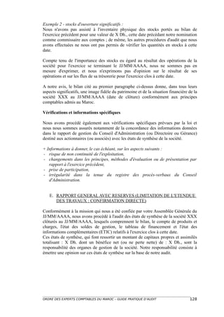 Exemple 2 - stocks d'ouverture significatifs :
Nous n'avons pas assisté à l'inventaire physique des stocks portés au bilan de
l'exercice précédent pour une valeur de X Dh., cette date précédant notre nomination
comme commissaire aux comptes ; de même, les autres procédures d'audit que nous
avons effectuées ne nous ont pas permis de vérifier les quantités en stocks à cette
date.

Compte tenu de l'importance des stocks eu égard au résultat des opérations de la
société pour l'exercice se terminant le JJ/MM/AAAA, nous ne sommes pas en
mesure d'exprimer, et nous n'exprimons pas d'opinion sur le résultat de ses
opérations et sur les flux de sa trésorerie pour l'exercice clos à cette date.

A notre avis, le bilan cité au premier paragraphe ci-dessus donne, dans tous leurs
aspects significatifs, une image fidèle du patrimoine et de la situation financière de la
société XXX au JJ/MM/AAAA (date de clôture) conformément aux principes
comptables admis au Maroc.

Vérifications et informations spécifiques

Nous avons procédé également aux vérifications spécifiques prévues par la loi et
nous nous sommes assurés notamment de la concordance des informations données
dans le rapport de gestion du Conseil d'Administration (ou Directoire ou Gérance)
destiné aux actionnaires (ou associés) avec les états de synthèse de la société.

+ Informations à donner, le cas échéant, sur les aspects suivants :
- risque de non continuité de l'exploitation,
- changements dans les principes, méthodes d'évaluation ou de présentation par
   rapport à l'exercice précédent,
- prise de participation,
- irrégularité dans la tenue du registre des procès-verbaux du Conseil
   d'Administration.


   E. RAPPORT GENERAL AVEC RESERVES (LIMITATION DE L'ETENDUE
      DES TRAVAUX : CONFIRMATION DIRECTE)

Conformément à la mission qui nous a été confiée par votre Assemblée Générale du
JJ/MM/AAAA, nous avons procédé à l'audit des états de synthèse de la société XXX
clôturés au JJ/MM/AAAA, lesquels comprennent le bilan, le compte de produits et
charges, l'état des soldes de gestion, le tableau de financement et l'état des
informations complémentaires (ETIC) relatifs à l'exercice clos à cette date.
Ces états de synthèse, qui font ressortir un montant de capitaux propres et assimilés
totalisant : X Dh. dont un bénéfice net (ou ne perte nette) de : X Dh., sont la
responsabilité des organes de gestion de la société. Notre responsabilité consiste à
émettre une opinion sur ces états de synthèse sur la base de notre audit.




ORDRE DES EXPERTS COMPTABLES DU MAROC – GUIDE PRATIQUE D’AUDIT                      128
 