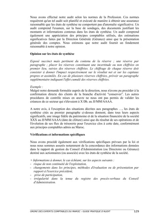 Nous avons effectué notre audit selon les normes de la Profession. Ces normes
requièrent qu'un tel audit soit planifié et exécuté de manière à obtenir une assurance
raisonnable que les états de synthèse ne comportent pas d'anomalie significative. Un
audit comprend l'examen, sur la base de sondages, des documents justifiant les
montants et informations contenus dans les états de synthèse. Un audit comprend
également une appréciation des principes comptables utilisés, des estimations
significatives faites par la Direction Générale (Gérance) ainsi que la présentation
générale des comptes. Nous estimons que notre audit fournit un fondement
raisonnable à notre opinion.

Opinion sur les états de synthèse

Exposé succinct mais pertinent du contenu de la réserve ; une réserve par
paragraphe ; placer les réserves constituant une incertitude ou non chiffrées en
premier lieu, suivies des réserves chiffrées. Le chiffrage de chaque réserve doit
consister à donner l'impact respectivement sur le résultat net et sur les capitaux
propres et assimilés. En cas de plusieurs réserves chiffrées, prévoir un paragraphe
supplémentaire indiquant l'effet cumulé des réserves chiffrées.

Exemple :
Malgré notre demande formulée auprès de la direction, nous n'avons pu procéder à la
confirmation directe des clients de la branche d'activité "conserves". Les autres
procédures de contrôle mises en œuvre ne nous ont pas permis de valider les
créances de ce secteur qui s'élevaient à X Dh. au JJ/MM/AAAA.

A notre avis, à l'exception des situations décrites aux paragraphes …, les états de
synthèse cités au premier paragraphe ci-dessus donnent, dans tous leurs aspects
significatifs, une image fidèle du patrimoine et de la situation financière de la société
XXX au JJ/MM/AAAA (date de clôture) ainsi que du résultat de ses opérations et de
l'évolution de ses flux de trésorerie pour l'exercice clos à cette date, conformément
aux principes comptables admis au Maroc.

Vérifications et informations spécifiques

Nous avons procédé également aux vérifications spécifiques prévues par la loi et
nous nous sommes assurés notamment de la concordance des informations données
dans le rapport de gestion du Conseil d'Administration (ou Directoire ou Gérance)
destiné aux actionnaires (ou associés) avec les états de synthèse de la société.

+ Informations à donner, le cas échéant, sur les aspects suivants :
- risque de non continuité de l'exploitation,
- changements dans les principes, méthodes d'évaluation ou de présentation par
   rapport à l'exercice précédent,
- prise de participation,
- irrégularité dans la tenue du registre des procès-verbaux du Conseil
   d'Administration.




ORDRE DES EXPERTS COMPTABLES DU MAROC – GUIDE PRATIQUE D’AUDIT                      129
 