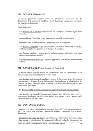 221 - DOSSIER PERMANENT

Le dossier permanent contient toutes les informations nécessaires lors du
déroulement de la mission de l’auditeur ; il doit être tenu à jour pour ne pas perdre
son caractère opérationnel.

Ainsi, on y trouve :

- des données sur la mission : identification de l’entreprise, caractéristiques de la
  mission,

- des données sur l’entreprise et son organisation : activité, organigramme,

- des données sur le contrôle interne : procédures, tests de conformité,

- des données comptables : système comptable, référentiel applicable ou adopté,
  méthodes comptables, spécificités, historiques de comptes,

- des données juridiques : statuts, procès verbaux, organes dirigeants, principaux
  contrats, contentieux éventuels,

- des données fiscales et sociales : régimes applicables, conventions, redressements
  notifiés.


222 - DOSSIER ANNUEL (ou dossier de l'exercice)

Le dossier annuel contient toutes les informations liées au déroulement de la
mission ; on y trouve des documents de trois ordres :

- des données générales et de synthèse : gestion de la mission (plan de mission,
correspondances diverses, lettres d'affirmation), finalisation de la mission (note de
synthèse, rapports, communications diverses), états financiers, documents liés aux
vérifications spécifiques,

- des données sur l'évaluation des risques inhérents et des risques liés au contrôle,

- des données de contrôle (généralement classées par référence aux cycles) :
programmes détaillés de travail, travaux réalisés, conclusions ; ceux-ci portant sur le
contrôle interne et sur les comptes.


223 - CONTENU DU DOSSIER

La qualité et le confort d’utilisation d’un dossier de travail s’obtiennent par la forme
que l’on donne aux différents documents élaborés constituant son contenu,
notamment :

- présentation des notes de travail : description de l’intervention (personnes, date,
  lieu, nature et identification des documents), objectif recherché (notamment en
ORDRE DES EXPERTS COMPTABLES DU MAROC – GUIDE PRATIQUE D’AUDIT                          13
 