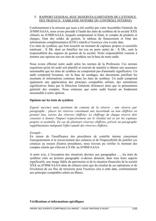 F. RAPPORT GENERAL AVEC RESERVES (LIMITATION DE L'ETENDUE
      DES TRAVAUX : FAIBLESSE NOTOIRE DU CONTRÔLE INTERNE)

Conformément à la mission qui nous a été confiée par votre Assemblée Générale du
JJ/MM/AAAA, nous avons procédé à l'audit des états de synthèse de la société XXX
clôturés au JJ/MM/AAAA, lesquels comprennent le bilan, le compte de produits et
charges, l'état des soldes de gestion, le tableau de financement et l'état des
informations complémentaires (ETIC) relatifs à l'exercice clos à cette date.
Ces états de synthèse, qui font ressortir un montant de capitaux propres et assimilés
totalisant : X Dh. dont un bénéfice net (ou ne perte nette) de : X Dh., sont la
responsabilité des organes de gestion de la société. Notre responsabilité consiste à
émettre une opinion sur ces états de synthèse sur la base de notre audit.

Nous avons effectué notre audit selon les normes de la Profession. Ces normes
requièrent qu'un tel audit soit planifié et exécuté de manière à obtenir une assurance
raisonnable que les états de synthèse ne comportent pas d'anomalie significative. Un
audit comprend l'examen, sur la base de sondages, des documents justifiant les
montants et informations contenus dans les états de synthèse. Un audit comprend
également une appréciation des principes comptables utilisés, des estimations
significatives faites par la Direction Générale (Gérance) ainsi que la présentation
générale des comptes. Nous estimons que notre audit fournit un fondement
raisonnable à notre opinion.

Opinion sur les états de synthèse

Exposé succinct mais pertinent du contenu de la réserve ; une réserve par
paragraphe ; placer les réserves constituant une incertitude ou non chiffrées en
premier lieu, suivies des réserves chiffrées. Le chiffrage de chaque réserve doit
consister à donner l'impact respectivement sur le résultat net et sur les capitaux
propres et assimilés. En cas de plusieurs réserves chiffrées, prévoir un paragraphe
supplémentaire indiquant l'effet cumulé des réserves chiffrées.

Exemple :
En raison de l'insuffisance des procédures de contrôle interne concernant
l'enregistrement et le recouvrement des créances et de l'impossibilité de justifier ces
créances au moyen d'autres procédures, nous n'avons pu vérifier le montant des
comptes clients qui s'élevait à X Dh. au JJ/MM/AAAA.

A notre avis, à l'exception des situations décrites aux paragraphes …, les états de
synthèse cités au premier paragraphe ci-dessus donnent, dans tous leurs aspects
significatifs, une image fidèle du patrimoine et de la situation financière de la société
XXX au JJ/MM/AAAA (date de clôture) ainsi que du résultat de ses opérations et de
l'évolution de ses flux de trésorerie pour l'exercice clos à cette date, conformément
aux principes comptables admis au Maroc.




Vérifications et informations spécifiques

ORDRE DES EXPERTS COMPTABLES DU MAROC – GUIDE PRATIQUE D’AUDIT                      130
 