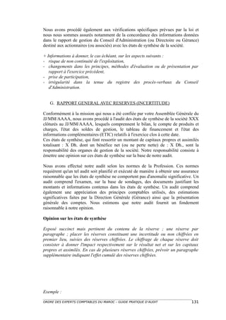 Nous avons procédé également aux vérifications spécifiques prévues par la loi et
nous nous sommes assurés notamment de la concordance des informations données
dans le rapport de gestion du Conseil d'Administration (ou Directoire ou Gérance)
destiné aux actionnaires (ou associés) avec les états de synthèse de la société.

+ Informations à donner, le cas échéant, sur les aspects suivants :
- risque de non continuité de l'exploitation,
- changements dans les principes, méthodes d'évaluation ou de présentation par
   rapport à l'exercice précédent,
- prise de participation,
- irrégularité dans la tenue du registre des procès-verbaux du Conseil
   d'Administration.


   G. RAPPORT GENERAL AVEC RESERVES (INCERTITUDE)

Conformément à la mission qui nous a été confiée par votre Assemblée Générale du
JJ/MM/AAAA, nous avons procédé à l'audit des états de synthèse de la société XXX
clôturés au JJ/MM/AAAA, lesquels comprennent le bilan, le compte de produits et
charges, l'état des soldes de gestion, le tableau de financement et l'état des
informations complémentaires (ETIC) relatifs à l'exercice clos à cette date.
Ces états de synthèse, qui font ressortir un montant de capitaux propres et assimilés
totalisant : X Dh. dont un bénéfice net (ou ne perte nette) de : X Dh., sont la
responsabilité des organes de gestion de la société. Notre responsabilité consiste à
émettre une opinion sur ces états de synthèse sur la base de notre audit.

Nous avons effectué notre audit selon les normes de la Profession. Ces normes
requièrent qu'un tel audit soit planifié et exécuté de manière à obtenir une assurance
raisonnable que les états de synthèse ne comportent pas d'anomalie significative. Un
audit comprend l'examen, sur la base de sondages, des documents justifiant les
montants et informations contenus dans les états de synthèse. Un audit comprend
également une appréciation des principes comptables utilisés, des estimations
significatives faites par la Direction Générale (Gérance) ainsi que la présentation
générale des comptes. Nous estimons que notre audit fournit un fondement
raisonnable à notre opinion.

Opinion sur les états de synthèse

Exposé succinct mais pertinent du contenu de la réserve ; une réserve par
paragraphe ; placer les réserves constituant une incertitude ou non chiffrées en
premier lieu, suivies des réserves chiffrées. Le chiffrage de chaque réserve doit
consister à donner l'impact respectivement sur le résultat net et sur les capitaux
propres et assimilés. En cas de plusieurs réserves chiffrées, prévoir un paragraphe
supplémentaire indiquant l'effet cumulé des réserves chiffrées.




Exemple :

ORDRE DES EXPERTS COMPTABLES DU MAROC – GUIDE PRATIQUE D’AUDIT                   131
 