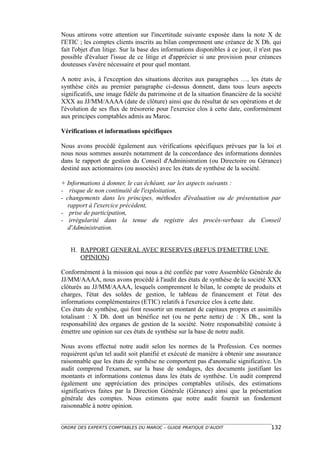 Nous attirons votre attention sur l'incertitude suivante exposée dans la note X de
l'ETIC ; les comptes clients inscrits au bilan comprennent une créance de X Dh. qui
fait l'objet d'un litige. Sur la base des informations disponibles à ce jour, il n'est pas
possible d'évaluer l'issue de ce litige et d'apprécier si une provision pour créances
douteuses s'avère nécessaire et pour quel montant.

A notre avis, à l'exception des situations décrites aux paragraphes …, les états de
synthèse cités au premier paragraphe ci-dessus donnent, dans tous leurs aspects
significatifs, une image fidèle du patrimoine et de la situation financière de la société
XXX au JJ/MM/AAAA (date de clôture) ainsi que du résultat de ses opérations et de
l'évolution de ses flux de trésorerie pour l'exercice clos à cette date, conformément
aux principes comptables admis au Maroc.

Vérifications et informations spécifiques

Nous avons procédé également aux vérifications spécifiques prévues par la loi et
nous nous sommes assurés notamment de la concordance des informations données
dans le rapport de gestion du Conseil d'Administration (ou Directoire ou Gérance)
destiné aux actionnaires (ou associés) avec les états de synthèse de la société.

+ Informations à donner, le cas échéant, sur les aspects suivants :
- risque de non continuité de l'exploitation,
- changements dans les principes, méthodes d'évaluation ou de présentation par
   rapport à l'exercice précédent,
- prise de participation,
- irrégularité dans la tenue du registre des procès-verbaux du Conseil
   d'Administration.


   H. RAPPORT GENERAL AVEC RESERVES (REFUS D'EMETTRE UNE
      OPINION)

Conformément à la mission qui nous a été confiée par votre Assemblée Générale du
JJ/MM/AAAA, nous avons procédé à l'audit des états de synthèse de la société XXX
clôturés au JJ/MM/AAAA, lesquels comprennent le bilan, le compte de produits et
charges, l'état des soldes de gestion, le tableau de financement et l'état des
informations complémentaires (ETIC) relatifs à l'exercice clos à cette date.
Ces états de synthèse, qui font ressortir un montant de capitaux propres et assimilés
totalisant : X Dh. dont un bénéfice net (ou ne perte nette) de : X Dh., sont la
responsabilité des organes de gestion de la société. Notre responsabilité consiste à
émettre une opinion sur ces états de synthèse sur la base de notre audit.

Nous avons effectué notre audit selon les normes de la Profession. Ces normes
requièrent qu'un tel audit soit planifié et exécuté de manière à obtenir une assurance
raisonnable que les états de synthèse ne comportent pas d'anomalie significative. Un
audit comprend l'examen, sur la base de sondages, des documents justifiant les
montants et informations contenus dans les états de synthèse. Un audit comprend
également une appréciation des principes comptables utilisés, des estimations
significatives faites par la Direction Générale (Gérance) ainsi que la présentation
générale des comptes. Nous estimons que notre audit fournit un fondement
raisonnable à notre opinion.


ORDRE DES EXPERTS COMPTABLES DU MAROC – GUIDE PRATIQUE D’AUDIT                       132
 