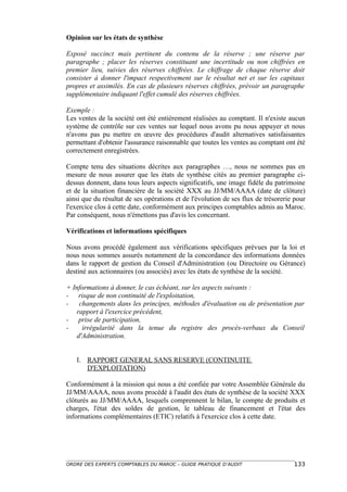 Opinion sur les états de synthèse

Exposé succinct mais pertinent du contenu de la réserve ; une réserve par
paragraphe ; placer les réserves constituant une incertitude ou non chiffrées en
premier lieu, suivies des réserves chiffrées. Le chiffrage de chaque réserve doit
consister à donner l'impact respectivement sur le résultat net et sur les capitaux
propres et assimilés. En cas de plusieurs réserves chiffrées, prévoir un paragraphe
supplémentaire indiquant l'effet cumulé des réserves chiffrées.

Exemple :
Les ventes de la société ont été entièrement réalisées au comptant. Il n'existe aucun
système de contrôle sur ces ventes sur lequel nous avons pu nous appuyer et nous
n'avons pas pu mettre en œuvre des procédures d'audit alternatives satisfaisantes
permettant d'obtenir l'assurance raisonnable que toutes les ventes au comptant ont été
correctement enregistrées.

Compte tenu des situations décrites aux paragraphes …, nous ne sommes pas en
mesure de nous assurer que les états de synthèse cités au premier paragraphe ci-
dessus donnent, dans tous leurs aspects significatifs, une image fidèle du patrimoine
et de la situation financière de la société XXX au JJ/MM/AAAA (date de clôture)
ainsi que du résultat de ses opérations et de l'évolution de ses flux de trésorerie pour
l'exercice clos à cette date, conformément aux principes comptables admis au Maroc.
Par conséquent, nous n'émettons pas d'avis les concernant.

Vérifications et informations spécifiques

Nous avons procédé également aux vérifications spécifiques prévues par la loi et
nous nous sommes assurés notamment de la concordance des informations données
dans le rapport de gestion du Conseil d'Administration (ou Directoire ou Gérance)
destiné aux actionnaires (ou associés) avec les états de synthèse de la société.

+ Informations à donner, le cas échéant, sur les aspects suivants :
- risque de non continuité de l'exploitation,
- changements dans les principes, méthodes d'évaluation ou de présentation par
   rapport à l'exercice précédent,
- prise de participation,
-    irrégularité dans la tenue du registre des procès-verbaux du Conseil
   d'Administration.


   I. RAPPORT GENERAL SANS RESERVE (CONTINUITE
      D'EXPLOITATION)

Conformément à la mission qui nous a été confiée par votre Assemblée Générale du
JJ/MM/AAAA, nous avons procédé à l'audit des états de synthèse de la société XXX
clôturés au JJ/MM/AAAA, lesquels comprennent le bilan, le compte de produits et
charges, l'état des soldes de gestion, le tableau de financement et l'état des
informations complémentaires (ETIC) relatifs à l'exercice clos à cette date.




ORDRE DES EXPERTS COMPTABLES DU MAROC – GUIDE PRATIQUE D’AUDIT                     133
 