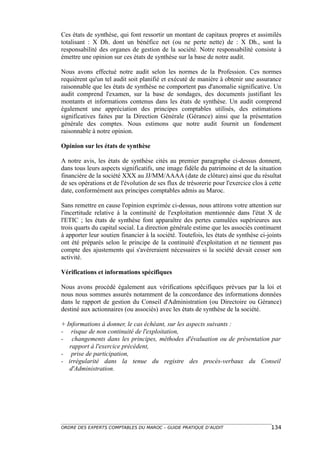 Ces états de synthèse, qui font ressortir un montant de capitaux propres et assimilés
totalisant : X Dh. dont un bénéfice net (ou ne perte nette) de : X Dh., sont la
responsabilité des organes de gestion de la société. Notre responsabilité consiste à
émettre une opinion sur ces états de synthèse sur la base de notre audit.

Nous avons effectué notre audit selon les normes de la Profession. Ces normes
requièrent qu'un tel audit soit planifié et exécuté de manière à obtenir une assurance
raisonnable que les états de synthèse ne comportent pas d'anomalie significative. Un
audit comprend l'examen, sur la base de sondages, des documents justifiant les
montants et informations contenus dans les états de synthèse. Un audit comprend
également une appréciation des principes comptables utilisés, des estimations
significatives faites par la Direction Générale (Gérance) ainsi que la présentation
générale des comptes. Nous estimons que notre audit fournit un fondement
raisonnable à notre opinion.

Opinion sur les états de synthèse

A notre avis, les états de synthèse cités au premier paragraphe ci-dessus donnent,
dans tous leurs aspects significatifs, une image fidèle du patrimoine et de la situation
financière de la société XXX au JJ/MM/AAAA (date de clôture) ainsi que du résultat
de ses opérations et de l'évolution de ses flux de trésorerie pour l'exercice clos à cette
date, conformément aux principes comptables admis au Maroc.

Sans remettre en cause l'opinion exprimée ci-dessus, nous attirons votre attention sur
l'incertitude relative à la continuité de l'exploitation mentionnée dans l'état X de
l'ETIC ; les états de synthèse font apparaître des pertes cumulées supérieures aux
trois quarts du capital social. La direction générale estime que les associés continuent
à apporter leur soutien financier à la société. Toutefois, les états de synthèse ci-joints
ont été préparés selon le principe de la continuité d'exploitation et ne tiennent pas
compte des ajustements qui s'avéreraient nécessaires si la société devait cesser son
activité.

Vérifications et informations spécifiques

Nous avons procédé également aux vérifications spécifiques prévues par la loi et
nous nous sommes assurés notamment de la concordance des informations données
dans le rapport de gestion du Conseil d'Administration (ou Directoire ou Gérance)
destiné aux actionnaires (ou associés) avec les états de synthèse de la société.

+ Informations à donner, le cas échéant, sur les aspects suivants :
- risque de non continuité de l'exploitation,
- changements dans les principes, méthodes d'évaluation ou de présentation par
   rapport à l'exercice précédent,
- prise de participation,
- irrégularité dans la tenue du registre des procès-verbaux du Conseil
   d'Administration.




ORDRE DES EXPERTS COMPTABLES DU MAROC – GUIDE PRATIQUE D’AUDIT                       134
 