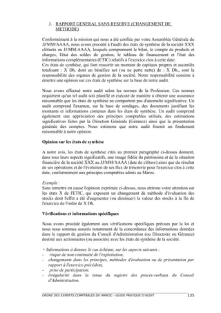 J. RAPPORT GENERAL SANS RESERVE (CHANGEMENT DE
      METHODE)

Conformément à la mission qui nous a été confiée par votre Assemblée Générale du
JJ/MM/AAAA, nous avons procédé à l'audit des états de synthèse de la société XXX
clôturés au JJ/MM/AAAA, lesquels comprennent le bilan, le compte de produits et
charges, l'état des soldes de gestion, le tableau de financement et l'état des
informations complémentaires (ETIC) relatifs à l'exercice clos à cette date.
Ces états de synthèse, qui font ressortir un montant de capitaux propres et assimilés
totalisant : X Dh. dont un bénéfice net (ou ne perte nette) de : X Dh., sont la
responsabilité des organes de gestion de la société. Notre responsabilité consiste à
émettre une opinion sur ces états de synthèse sur la base de notre audit.

Nous avons effectué notre audit selon les normes de la Profession. Ces normes
requièrent qu'un tel audit soit planifié et exécuté de manière à obtenir une assurance
raisonnable que les états de synthèse ne comportent pas d'anomalie significative. Un
audit comprend l'examen, sur la base de sondages, des documents justifiant les
montants et informations contenus dans les états de synthèse. Un audit comprend
également une appréciation des principes comptables utilisés, des estimations
significatives faites par la Direction Générale (Gérance) ainsi que la présentation
générale des comptes. Nous estimons que notre audit fournit un fondement
raisonnable à notre opinion.

Opinion sur les états de synthèse

A notre avis, les états de synthèse cités au premier paragraphe ci-dessus donnent,
dans tous leurs aspects significatifs, une image fidèle du patrimoine et de la situation
financière de la société XXX au JJ/MM/AAAA (date de clôture) ainsi que du résultat
de ses opérations et de l'évolution de ses flux de trésorerie pour l'exercice clos à cette
date, conformément aux principes comptables admis au Maroc.

Exemple :
Sans remettre en cause l'opinion exprimée ci-dessus, nous attirons votre attention sur
les états X de l'ETIC, qui exposent un changement de méthode d'évaluation des
stocks dont l'effet a été d'augmenter (ou diminuer) la valeur des stocks à la fin de
l'exercice de l'ordre de X Dh.

Vérifications et informations spécifiques

Nous avons procédé également aux vérifications spécifiques prévues par la loi et
nous nous sommes assurés notamment de la concordance des informations données
dans le rapport de gestion du Conseil d'Administration (ou Directoire ou Gérance)
destiné aux actionnaires (ou associés) avec les états de synthèse de la société.

+ Informations à donner, le cas échéant, sur les aspects suivants :
- risque de non continuité de l'exploitation,
- changements dans les principes, méthodes d'évaluation ou de présentation par
   rapport à l'exercice précédent,
- prise de participation,
- irrégularité dans la tenue du registre des procès-verbaux du Conseil
   d'Administration.


ORDRE DES EXPERTS COMPTABLES DU MAROC – GUIDE PRATIQUE D’AUDIT                       135
 