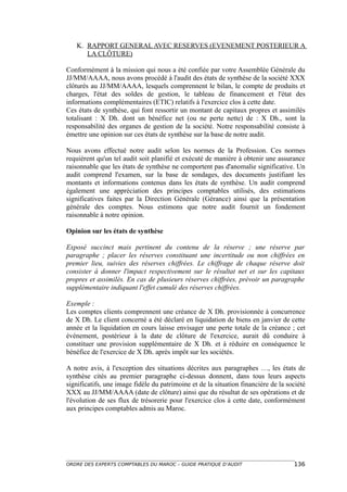 K. RAPPORT GENERAL AVEC RESERVES (EVENEMENT POSTERIEUR A
      LA CLÔTURE)

Conformément à la mission qui nous a été confiée par votre Assemblée Générale du
JJ/MM/AAAA, nous avons procédé à l'audit des états de synthèse de la société XXX
clôturés au JJ/MM/AAAA, lesquels comprennent le bilan, le compte de produits et
charges, l'état des soldes de gestion, le tableau de financement et l'état des
informations complémentaires (ETIC) relatifs à l'exercice clos à cette date.
Ces états de synthèse, qui font ressortir un montant de capitaux propres et assimilés
totalisant : X Dh. dont un bénéfice net (ou ne perte nette) de : X Dh., sont la
responsabilité des organes de gestion de la société. Notre responsabilité consiste à
émettre une opinion sur ces états de synthèse sur la base de notre audit.

Nous avons effectué notre audit selon les normes de la Profession. Ces normes
requièrent qu'un tel audit soit planifié et exécuté de manière à obtenir une assurance
raisonnable que les états de synthèse ne comportent pas d'anomalie significative. Un
audit comprend l'examen, sur la base de sondages, des documents justifiant les
montants et informations contenus dans les états de synthèse. Un audit comprend
également une appréciation des principes comptables utilisés, des estimations
significatives faites par la Direction Générale (Gérance) ainsi que la présentation
générale des comptes. Nous estimons que notre audit fournit un fondement
raisonnable à notre opinion.

Opinion sur les états de synthèse

Exposé succinct mais pertinent du contenu de la réserve ; une réserve par
paragraphe ; placer les réserves constituant une incertitude ou non chiffrées en
premier lieu, suivies des réserves chiffrées. Le chiffrage de chaque réserve doit
consister à donner l'impact respectivement sur le résultat net et sur les capitaux
propres et assimilés. En cas de plusieurs réserves chiffrées, prévoir un paragraphe
supplémentaire indiquant l'effet cumulé des réserves chiffrées.

Exemple :
Les comptes clients comprennent une créance de X Dh. provisionnée à concurrence
de X Dh. Le client concerné a été déclaré en liquidation de biens en janvier de cette
année et la liquidation en cours laisse envisager une perte totale de la créance ; cet
événement, postérieur à la date de clôture de l'exercice, aurait dû conduire à
constituer une provision supplémentaire de X Dh. et à réduire en conséquence le
bénéfice de l'exercice de X Dh. après impôt sur les sociétés.

A notre avis, à l'exception des situations décrites aux paragraphes …, les états de
synthèse cités au premier paragraphe ci-dessus donnent, dans tous leurs aspects
significatifs, une image fidèle du patrimoine et de la situation financière de la société
XXX au JJ/MM/AAAA (date de clôture) ainsi que du résultat de ses opérations et de
l'évolution de ses flux de trésorerie pour l'exercice clos à cette date, conformément
aux principes comptables admis au Maroc.




ORDRE DES EXPERTS COMPTABLES DU MAROC – GUIDE PRATIQUE D’AUDIT                      136
 