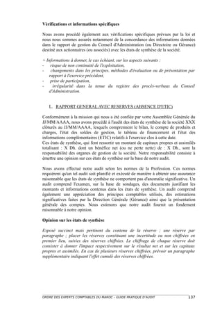 Vérifications et informations spécifiques

Nous avons procédé également aux vérifications spécifiques prévues par la loi et
nous nous sommes assurés notamment de la concordance des informations données
dans le rapport de gestion du Conseil d'Administration (ou Directoire ou Gérance)
destiné aux actionnaires (ou associés) avec les états de synthèse de la société.

+ Informations à donner, le cas échéant, sur les aspects suivants :
- risque de non continuité de l'exploitation,
- changements dans les principes, méthodes d'évaluation ou de présentation par
   rapport à l'exercice précédent,
- prise de participation,
-    irrégularité dans la tenue du registre des procès-verbaux du Conseil
   d'Administration.


   L. RAPPORT GENERAL AVEC RESERVES (ABSENCE D'ETIC)

Conformément à la mission qui nous a été confiée par votre Assemblée Générale du
JJ/MM/AAAA, nous avons procédé à l'audit des états de synthèse de la société XXX
clôturés au JJ/MM/AAAA, lesquels comprennent le bilan, le compte de produits et
charges, l'état des soldes de gestion, le tableau de financement et l'état des
informations complémentaires (ETIC) relatifs à l'exercice clos à cette date.
Ces états de synthèse, qui font ressortir un montant de capitaux propres et assimilés
totalisant : X Dh. dont un bénéfice net (ou ne perte nette) de : X Dh., sont la
responsabilité des organes de gestion de la société. Notre responsabilité consiste à
émettre une opinion sur ces états de synthèse sur la base de notre audit.

Nous avons effectué notre audit selon les normes de la Profession. Ces normes
requièrent qu'un tel audit soit planifié et exécuté de manière à obtenir une assurance
raisonnable que les états de synthèse ne comportent pas d'anomalie significative. Un
audit comprend l'examen, sur la base de sondages, des documents justifiant les
montants et informations contenus dans les états de synthèse. Un audit comprend
également une appréciation des principes comptables utilisés, des estimations
significatives faites par la Direction Générale (Gérance) ainsi que la présentation
générale des comptes. Nous estimons que notre audit fournit un fondement
raisonnable à notre opinion.

Opinion sur les états de synthèse

Exposé succinct mais pertinent du contenu de la réserve ; une réserve par
paragraphe ; placer les réserves constituant une incertitude ou non chiffrées en
premier lieu, suivies des réserves chiffrées. Le chiffrage de chaque réserve doit
consister à donner l'impact respectivement sur le résultat net et sur les capitaux
propres et assimilés. En cas de plusieurs réserves chiffrées, prévoir un paragraphe
supplémentaire indiquant l'effet cumulé des réserves chiffrées.




ORDRE DES EXPERTS COMPTABLES DU MAROC – GUIDE PRATIQUE D’AUDIT                   137
 