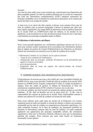 Exemple :
Au cours de notre audit, nous avons constaté que, contrairement aux dispositions du
plan comptable général, les états de synthèse présentés par la société ne comportent
pas l'état des informations complémentaires (ETIC) indiquant notamment les
principes comptables suivis et donnant les explications nécessaires sur le contenu des
postes du bilan et du compte de résultat.

A notre avis, et en raison des faits exposés ci-dessus, nous sommes d'avis que les
états de synthèse cités au premier paragraphe ci-dessus ne donnent pas, dans tous
leurs aspects significatifs, une image fidèle du patrimoine et de la situation financière
de la société XXX au JJ/MM/AAAA (date de clôture), ni du résultat de ses
opérations, ni de l'évolution de ses flux de trésorerie pour l'exercice clos à cette date,
conformément aux principes comptables admis au Maroc.

Vérifications et informations spécifiques

Nous avons procédé également aux vérifications spécifiques prévues par la loi et
nous nous sommes assurés notamment de la concordance des informations données
dans le rapport de gestion du Conseil d'Administration (ou Directoire ou Gérance)
destiné aux actionnaires (ou associés) avec les états de synthèse de la société.

+ Informations à donner, le cas échéant, sur les aspects suivants :
- risque de non continuité de l'exploitation,
- changements dans les principes, méthodes d'évaluation ou de présentation par
   rapport à l'exercice précédent,
- prise de participation,
- irrégularité dans la tenue du registre des procès-verbaux du Conseil
   d'Administration.


   M. RAPPORT GENERAL AVEC RESERVES (ETIC INSUFFISANT)

Conformément à la mission qui nous a été confiée par votre Assemblée Générale du
JJ/MM/AAAA, nous avons procédé à l'audit des états de synthèse de la société XXX
clôturés au JJ/MM/AAAA, lesquels comprennent le bilan, le compte de produits et
charges, l'état des soldes de gestion, le tableau de financement et l'état des
informations complémentaires (ETIC) relatifs à l'exercice clos à cette date.
Ces états de synthèse, qui font ressortir un montant de capitaux propres et assimilés
totalisant : X Dh. dont un bénéfice net (ou ne perte nette) de : X Dh., sont la
responsabilité des organes de gestion de la société. Notre responsabilité consiste à
émettre une opinion sur ces états de synthèse sur la base de notre audit.

Nous avons effectué notre audit selon les normes de la Profession. Ces normes
requièrent qu'un tel audit soit planifié et exécuté de manière à obtenir une assurance
raisonnable que les états de synthèse ne comportent pas d'anomalie significative. Un
audit comprend l'examen, sur la base de sondages, des documents justifiant les
montants et informations contenus dans les états de synthèse. Un audit comprend
également une appréciation des principes comptables utilisés, des estimations
significatives faites par la Direction Générale (Gérance) ainsi que la présentation
générale des comptes. Nous estimons que notre audit fournit un fondement
raisonnable à notre opinion.


ORDRE DES EXPERTS COMPTABLES DU MAROC – GUIDE PRATIQUE D’AUDIT                       138
 