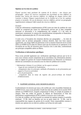 Opinion sur les états de synthèse

Exposé succinct mais pertinent du contenu de la réserve ; une réserve par
paragraphe ; placer les réserves constituant une incertitude ou non chiffrées en
premier lieu, suivies des réserves chiffrées. Le chiffrage de chaque réserve doit
consister à donner l'impact respectivement sur le résultat net et sur les capitaux
propres et assimilés. En cas de plusieurs réserves chiffrées, prévoir un paragraphe
supplémentaire indiquant l'effet cumulé des réserves chiffrées.

Exemple :
L'état des informations complémentaires (ETIC) joint aux états de synthèse de votre
société ne comprend pas toutes les informations prévues par le plan comptable
marocain et nécessaires à la compréhension des comptes. Il a été omis de
mentionner, notamment, le contenu des immobilisations incorporelles et financières,
lesquelles représentent plus de 25% du total du bilan.

A notre avis, à l'exception des situations décrites aux paragraphes …, les états de
synthèse cités au premier paragraphe ci-dessus donnent, dans tous leurs aspects
significatifs, une image fidèle du patrimoine et de la situation financière de la société
XXX au JJ/MM/AAAA (date de clôture) ainsi que du résultat de ses opérations et de
l'évolution de ses flux de trésorerie pour l'exercice clos à cette date, conformément
aux principes comptables admis au Maroc.

Vérifications et informations spécifiques

Nous avons procédé également aux vérifications spécifiques prévues par la loi et
nous nous sommes assurés notamment de la concordance des informations données
dans le rapport de gestion du Conseil d'Administration (ou Directoire ou Gérance)
destiné aux actionnaires (ou associés) avec les états de synthèse de la société.

+ Informations à donner, le cas échéant, sur les aspects suivants :
- risque de non continuité de l'exploitation,
- changements dans les principes, méthodes d'évaluation ou de présentation par
   rapport à l'exercice précédent,
- prise de participation,
-    irrégularité dans la tenue du registre des procès-verbaux du Conseil
   d'Administration.



   N. RAPPORT GENERAL AVEC RESERVES (REJET)

Conformément à la mission qui nous a été confiée par votre Assemblée Générale du
JJ/MM/AAAA, nous avons procédé à l'audit des états de synthèse de la société XXX
clôturés au JJ/MM/AAAA, lesquels comprennent le bilan, le compte de produits et
charges, l'état des soldes de gestion, le tableau de financement et l'état des
informations complémentaires (ETIC) relatifs à l'exercice clos à cette date.
Ces états de synthèse, qui font ressortir un montant de capitaux propres et assimilés
totalisant : X Dh. dont un bénéfice net (ou ne perte nette) de : X Dh., sont la
responsabilité des organes de gestion de la société. Notre responsabilité consiste à
émettre une opinion sur ces états de synthèse sur la base de notre audit.


ORDRE DES EXPERTS COMPTABLES DU MAROC – GUIDE PRATIQUE D’AUDIT                      139
 