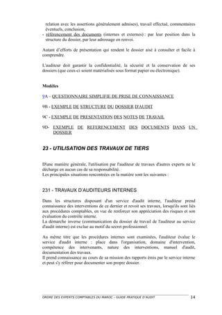 relation avec les assertions généralement admises), travail effectué, commentaires
  éventuels, conclusion,
- référencement des documents (internes et externes) : par leur position dans la
  structure du dossier, par leur adressage en renvoi.

Autant d’efforts de présentation qui rendent le dossier aisé à consulter et facile à
comprendre.

L'auditeur doit garantir la confidentialité, la sécurité et la conservation de ses
dossiers (que ceux-ci soient matérialisés sous format papier ou électronique).


Modèles

9A – QUESTIONNAIRE SIMPLIFIE DE PRISE DE CONNAISSANCE

9B - EXEMPLE DE STRUCTURE DU DOSSIER D'AUDIT

9C - EXEMPLE DE PRESENTATION DES NOTES DE TRAVAIL

9D- EXEMPLE DE REFERENCEMENT DES DOCUMENTS DANS UN
    DOSSIER


23 - UTILISATION DES TRAVAUX DE TIERS

D'une manière générale, l'utilisation par l'auditeur de travaux d'autres experts ne le
décharge en aucun cas de sa responsabilité.
Les principales situations rencontrées en la matière sont les suivantes :


231 - TRAVAUX D’AUDITEURS INTERNES

Dans les structures disposant d'un service d'audit interne, l'auditeur prend
connaissance des interventions de ce dernier et revoit ses travaux, lorsqu'ils sont liés
aux procédures comptables, en vue de renforcer son appréciation des risques et son
évaluation du contrôle interne.
La démarche inverse (communication du dossier de travail de l'auditeur au service
d'audit interne) est exclue au motif du secret professionnel.

Au même titre que les procédures internes sont examinées, l'auditeur évalue le
service d'audit interne : place dans l'organisation, domaine d'intervention,
compétence des intervenants, nature des interventions, manuel d'audit,
documentation des travaux.
Il prend connaissance au cours de sa mission des rapports émis par le service interne
et peut s'y référer pour documenter son propre dossier.




ORDRE DES EXPERTS COMPTABLES DU MAROC – GUIDE PRATIQUE D’AUDIT                       14
 