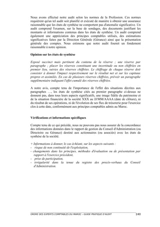 Nous avons effectué notre audit selon les normes de la Profession. Ces normes
requièrent qu'un tel audit soit planifié et exécuté de manière à obtenir une assurance
raisonnable que les états de synthèse ne comportent pas d'anomalie significative. Un
audit comprend l'examen, sur la base de sondages, des documents justifiant les
montants et informations contenus dans les états de synthèse. Un audit comprend
également une appréciation des principes comptables utilisés, des estimations
significatives faites par la Direction Générale (Gérance) ainsi que la présentation
générale des comptes. Nous estimons que notre audit fournit un fondement
raisonnable à notre opinion.

Opinion sur les états de synthèse

Exposé succinct mais pertinent du contenu de la réserve ; une réserve par
paragraphe ; placer les réserves constituant une incertitude ou non chiffrées en
premier lieu, suivies des réserves chiffrées. Le chiffrage de chaque réserve doit
consister à donner l'impact respectivement sur le résultat net et sur les capitaux
propres et assimilés. En cas de plusieurs réserves chiffrées, prévoir un paragraphe
supplémentaire indiquant l'effet cumulé des réserves chiffrées.

A notre avis, compte tenu de l'importance de l'effet des situations décrites aux
paragraphes …, les états de synthèse cités au premier paragraphe ci-dessus ne
donnent pas, dans tous leurs aspects significatifs, une image fidèle du patrimoine et
de la situation financière de la société XXX au JJ/MM/AAAA (date de clôture), ni
du résultat de ses opérations, ni de l'évolution de ses flux de trésorerie pour l'exercice
clos à cette date, conformément aux principes comptables admis au Maroc.


Vérifications et informations spécifiques

Compte tenu de ce qui précède, nous ne pouvons pas nous assurer de la concordance
des informations données dans le rapport de gestion du Conseil d'Administration (ou
Directoire ou Gérance) destiné aux actionnaires (ou associés) avec les états de
synthèse de la société.

+ Informations à donner, le cas échéant, sur les aspects suivants :
- risque de non continuité de l'exploitation,
- changements dans les principes, méthodes d'évaluation ou de présentation par
   rapport à l'exercice précédent,
- prise de participation,
- irrégularité dans la tenue du registre des procès-verbaux du Conseil
   d'Administration.




ORDRE DES EXPERTS COMPTABLES DU MAROC – GUIDE PRATIQUE D’AUDIT                       140
 