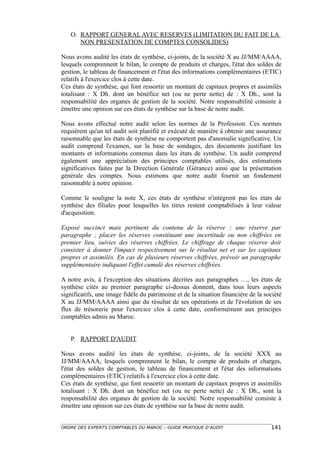 O. RAPPORT GENERAL AVEC RESERVES (LIMITATION DU FAIT DE LA
      NON PRESENTATION DE COMPTES CONSOLIDES)

Nous avons audité les états de synthèse, ci-joints, de la société X au JJ/MM/AAAA,
lesquels comprennent le bilan, le compte de produits et charges, l'état des soldes de
gestion, le tableau de financement et l'état des informations complémentaires (ETIC)
relatifs à l'exercice clos à cette date.
Ces états de synthèse, qui font ressortir un montant de capitaux propres et assimilés
totalisant : X Dh. dont un bénéfice net (ou ne perte nette) de : X Dh., sont la
responsabilité des organes de gestion de la société. Notre responsabilité consiste à
émettre une opinion sur ces états de synthèse sur la base de notre audit.

Nous avons effectué notre audit selon les normes de la Profession. Ces normes
requièrent qu'un tel audit soit planifié et exécuté de manière à obtenir une assurance
raisonnable que les états de synthèse ne comportent pas d'anomalie significative. Un
audit comprend l'examen, sur la base de sondages, des documents justifiant les
montants et informations contenus dans les états de synthèse. Un audit comprend
également une appréciation des principes comptables utilisés, des estimations
significatives faites par la Direction Générale (Gérance) ainsi que la présentation
générale des comptes. Nous estimons que notre audit fournit un fondement
raisonnable à notre opinion.

Comme le souligne la note X, ces états de synthèse n'intègrent pas les états de
synthèse des filiales pour lesquelles les titres restent comptabilisés à leur valeur
d'acquisition.

Exposé succinct mais pertinent du contenu de la réserve ; une réserve par
paragraphe ; placer les réserves constituant une incertitude ou non chiffrées en
premier lieu, suivies des réserves chiffrées. Le chiffrage de chaque réserve doit
consister à donner l'impact respectivement sur le résultat net et sur les capitaux
propres et assimilés. En cas de plusieurs réserves chiffrées, prévoir un paragraphe
supplémentaire indiquant l'effet cumulé des réserves chiffrées.

A notre avis, à l'exception des situations décrites aux paragraphes …, les états de
synthèse cités au premier paragraphe ci-dessus donnent, dans tous leurs aspects
significatifs, une image fidèle du patrimoine et de la situation financière de la société
X au JJ/MM/AAAA ainsi que du résultat de ses opérations et de l'évolution de ses
flux de trésorerie pour l'exercice clos à cette date, conformément aux principes
comptables admis au Maroc.


   P. RAPPORT D'AUDIT

Nous avons audité les états de synthèse, ci-joints, de la société XXX au
JJ/MM/AAAA, lesquels comprennent le bilan, le compte de produits et charges,
l'état des soldes de gestion, le tableau de financement et l'état des informations
complémentaires (ETIC) relatifs à l'exercice clos à cette date.
Ces états de synthèse, qui font ressortir un montant de capitaux propres et assimilés
totalisant : X Dh. dont un bénéfice net (ou ne perte nette) de : X Dh., sont la
responsabilité des organes de gestion de la société. Notre responsabilité consiste à
émettre une opinion sur ces états de synthèse sur la base de notre audit.


ORDRE DES EXPERTS COMPTABLES DU MAROC – GUIDE PRATIQUE D’AUDIT                      141
 