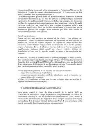 Nous avons effectué notre audit selon les normes de la Profession (NB : en cas de
limitation de l'étendue des travaux, compléter comme suit : "à l'exception du (ou des)
point (s) décrit (s) dans le paragraphe suivant.").
Ces normes requièrent qu'un tel audit soit planifié et exécuté de manière à obtenir
une assurance raisonnable que les états de synthèse ne comportent pas d'anomalie
significative. Un audit comprend l'examen, sur la base de sondages, des documents
justifiant les montants et informations contenus dans les états de synthèse. Un audit
comprend également une appréciation des principes comptables utilisés, des
estimations significatives faites par la Direction Générale (Gérance) ainsi que la
présentation générale des comptes. Nous estimons que notre audit fournit un
fondement raisonnable à notre opinion.

Dans le cas de réserves :
Exposé succinct mais pertinent du contenu de la réserve ; une réserve par
paragraphe ; placer les réserves constituant une incertitude ou non chiffrées en
premier lieu, suivies des réserves chiffrées. Le chiffrage de chaque réserve doit
consister à donner l'impact respectivement sur le résultat net et sur les capitaux
propres et assimilés. En cas de plusieurs réserves chiffrées, prévoir un paragraphe
supplémentaire indiquant l'effet cumulé des réserves chiffrées. Utiliser les
formulations prévues pour les cas des modèles de rapports du commissaire aux
comptes).

A notre avis, les états de synthèse cités au premier paragraphe ci-dessus donnent,
dans tous leurs aspects significatifs, une image fidèle du patrimoine et de la situation
financière de la société XXX au JJ/MM/AAAA (date de clôture) ainsi que du résultat
de ses opérations et de l'évolution de ses flux de trésorerie pour l'exercice clos à cette
date, conformément aux principes comptables admis au Maroc.

Prévoir d'informer également, le cas échéant, sur les aspects suivants :
- risque de non continuité de l'exploitation,
- changements dans les principes, méthodes d'évaluation ou de présentation par
    rapport à l'exercice précédent.
 (Utiliser les formulations prévues pour les cas présentés dans les modèles de
rapports du commissaire aux comptes).


   Q. RAPPORT SUR LES COMPTES CONSOLIDES

Nous avons procédé à l'audit du bilan consolidé de la société XXX au
JJ/MM/AAAA, ainsi que du compte de produits et charges consolidé, du tableau de
financement consolidé et l'état des informations complémentaires (ETIC) relatifs à
l'exercice clos à la même date. La préparation de ces comptes consolidés relève de la
responsabilité de la Direction Générale de la société XXX. Il nous appartient, sur la
base de notre audit, d'exprimer une opinion sur ces comptes.




ORDRE DES EXPERTS COMPTABLES DU MAROC – GUIDE PRATIQUE D’AUDIT                       142
 