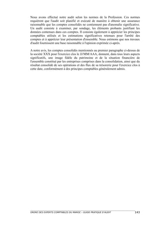 Nous avons effectué notre audit selon les normes de la Profession. Ces normes
requièrent que l'audit soit planifié et exécuté de manière à obtenir une assurance
raisonnable que les comptes consolidés ne contiennent pas d'anomalie significative.
Un audit consiste à examiner, par sondage, les éléments probants justifiant les
données contenues dans ces comptes. Il consiste également à apprécier les principes
comptables utilisés et les estimations significatives retenues pour l'arrêté des
comptes et à apprécier leur présentation d'ensemble. Nous estimons que nos travaux
d'audit fournissent une base raisonnable à l'opinion exprimée ci-après.

A notre avis, les comptes consolidés mentionnés au premier paragraphe ci-dessus de
la société XXX pour l'exercice clos le JJ/MM/AAA, donnent, dans tous leurs aspects
significatifs, une image fidèle du patrimoine et de la situation financière de
l'ensemble constitué par les entreprises comprises dans la consolidation, ainsi que du
résultat consolidé de ses opérations et des flux de sa trésorerie pour l'exercice clos à
cette date, conformément à des principes comptables généralement admis.




ORDRE DES EXPERTS COMPTABLES DU MAROC – GUIDE PRATIQUE D’AUDIT                     143
 