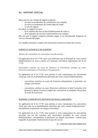 9U - RAPPORT SPECIAL


Dans tous les cas, l'entête du rapport comporte :
    - les nom et coordonnées du commissaire aux comptes,
    - les nom et coordonnées de l'entité objet de l'audit
    - le titre du rapport.
De même, le rapport est suivi :
    - de la mention des lieu et date d'établissement de celui-ci,
    - de la signature du (ou des) commissaire(s) aux comptes.
Dès lors que le rapport comporte plusieurs pages, il est recommandé d'apposer un
visa sur chacune des pages.

Les modèles présentés ci-après sont strictement extraits du manuel des normes.


FORMULE GENERALE DE RAPPORT

Absence de conventions ou conventions non découvertes :

En application de la loi 17-95, nous vous informons que le Président de votre conseil
d'administration ne nous a donné avis d'aucune convention réglementée par la loi
17-95.

Conventions conclues au cours de l'exercice et conventions conclues au cours
d'exercices antérieurs et l'exécution s'est poursuivie :

En application de la loi 17-95, nous portons à votre connaissance les conventions
visées par cette loi et préalablement autorisées par votre conseil d'administration :

   -   conventions conclues au cours de l'exercice (énumération et précisions sur
       chaque convention)

   -   conventions conclues au cours d'exercices antérieurs et dont l'exécution s'est
       poursuivie durant l'exercice (rappel des conventions et modalités d'exécution
       au cours de l'exercice)


RAPPORT COMPORTANT MENTION DE REGULARISATION

En application de la loi 17-95, nous portons à votre connaissance les conventions
visées par cette loi et préalablement autorisées par votre conseil d'administration :
(énumération et précisions sur chaque convention)

En application de la loi 17-95, nous portons à votre connaissance les conventions
suivantes qui ont été conclues sans autorisation préalable de votre conseil
d'administration : (énumération et précisions sur chaque convention + raisons pour
lesquelles la procédure d'autorisation n'a pas été suivie)

                                                61 - CONVENTIONS REGLEMENTEES


ORDRE DES EXPERTS COMPTABLES DU MAROC – GUIDE PRATIQUE D’AUDIT                   144
 