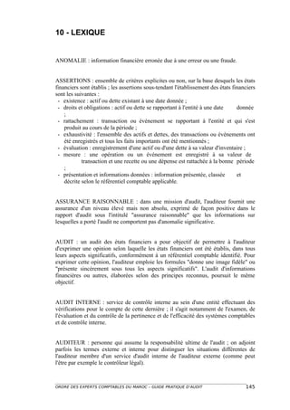 10 - LEXIQUE


ANOMALIE : information financière erronée due à une erreur ou une fraude.


ASSERTIONS : ensemble de critères explicites ou non, sur la base desquels les états
financiers sont établis ; les assertions sous-tendant l'établissement des états financiers
sont les suivantes :
 - existence : actif ou dette existant à une date donnée ;
 - droits et obligations : actif ou dette se rapportant à l'entité à une date     donnée
    ;
 - rattachement : transaction ou événement se rapportant à l'entité et qui s'est
    produit au cours de la période ;
 - exhaustivité : l'ensemble des actifs et dettes, des transactions ou événements ont
    été enregistrés et tous les faits importants ont été mentionnés ;
 - évaluation : enregistrement d'une actif ou d'une dette à sa valeur d'inventaire ;
 - mesure : une opération ou un événement est enregistré à sa valeur de
            transaction et une recette ou une dépense est rattachée à la bonne période
    ;
 - présentation et informations données : information présentée, classée          et
    décrite selon le référentiel comptable applicable.


ASSURANCE RAISONNABLE : dans une mission d'audit, l'auditeur fournit une
assurance d'un niveau élevé mais non absolu, exprimé de façon positive dans le
rapport d'audit sous l'intitulé "assurance raisonnable" que les informations sur
lesquelles a porté l'audit ne comportent pas d'anomalie significative.


AUDIT : un audit des états financiers a pour objectif de permettre à l'auditeur
d'exprimer une opinion selon laquelle les états financiers ont été établis, dans tous
leurs aspects significatifs, conformément à un référentiel comptable identifié. Pour
exprimer cette opinion, l'auditeur emploie les formules "donne une image fidèle" ou
"présente sincèrement sous tous les aspects significatifs". L'audit d'informations
financières ou autres, élaborées selon des principes reconnus, poursuit le même
objectif.


AUDIT INTERNE : service de contrôle interne au sein d'une entité effectuant des
vérifications pour le compte de cette dernière ; il s'agit notamment de l'examen, de
l'évaluation et du contrôle de la pertinence et de l'efficacité des systèmes comptables
et de contrôle interne.


AUDITEUR : personne qui assume la responsabilité ultime de l'audit ; on adjoint
parfois les termes externe et interne pour distinguer les situations différentes de
l'auditeur membre d'un service d'audit interne de l'auditeur externe (comme peut
l'être par exemple le contrôleur légal).



ORDRE DES EXPERTS COMPTABLES DU MAROC – GUIDE PRATIQUE D’AUDIT                       145
 
