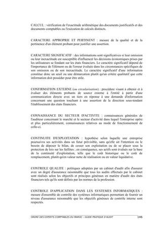 CALCUL : vérification de l'exactitude arithmétique des documents justificatifs et des
documents comptables ou l'exécution de calculs distincts.


CARACTERE APPROPRIE ET PERTINENT : mesure de la qualité et de la
pertinence d'un élément probant pour justifier une assertion.


CARACTERE SIGNIFICATIF : des informations sont significatives si leur omission
ou leur inexactitude est susceptible d'influencer les décisions économiques prises par
les utilisateurs se fondant sur les états financiers. Le caractère significatif dépend de
l'importance de l'élément ou de l'erreur évaluée dans les circonstances spécifiques de
son omission ou de son inexactitude. Le caractère significatif d'une information
constitue donc un seuil ou une démarcation plutôt qu'un critère qualitatif que cette
information doit posséder pour être utile.


CONFIRMATION EXTERNE (ou circularisation) : procédure visant à obtenir et à
évaluer des éléments probants de source externe à l'entité à partir d'une
communication directe avec un tiers en réponse à une demande d'information
concernant une question touchant à une assertion de la direction sous-tendant
l'établissement des états financiers.


CONNAISSANCE DU SECTEUR D'ACTIVITE : connaissances générales de
l'auditeur concernant le marché et le secteur d'activité dans lequel l'entreprise opère
et plus particulièrement, connaissances relatives au mode de fonctionnement de
celle-ci.


CONTINUITE D'EXPLOITATION : hypothèse selon laquelle une entreprise
poursuivra ses activités dans un futur prévisible, sans qu'elle ait l'intention ou le
besoin de déposer le bilan, de cesser son exploitation ou de se placer sous la
protection de lois sur les faillites ; en conséquence, ses actifs sont évalués sur la base
de la continuité d'exploitation, telle que le coût historique ou le coût de
remplacement, plutôt qu'en valeur nette de réalisation ou en valeur liquidative.


CONTROLE QUALITE : politiques adoptées par un cabinet d'audit afin d'assurer
avec un degré d'assurance raisonnable que tous les audits effectués par le cabinet
sont réalisés selon les objectifs et principes généraux en matière d'audit des états
financiers tels qu'ils sont définis par les normes de la profession.


CONTROLE D'APPLICATION DANS LES SYSTEMES INFORMATIQUES :
mesure d'ensemble de contrôle des systèmes informatiques permettant de fournir un
niveau d'assurance raisonnable que les objectifs généraux de contrôle interne sont
respectés.



ORDRE DES EXPERTS COMPTABLES DU MAROC – GUIDE PRATIQUE D’AUDIT                       146
 