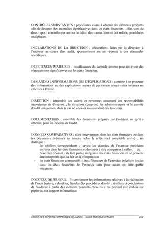 CONTRÔLES SUBSTANTIFS : procédures visant à obtenir des éléments probants
afin de détecter des anomalies significatives dans les états financiers ; elles sont de
deux types : contrôles portant sur le détail des transactions et des soldes, procédures
analytiques.


DECLARATIONS DE LA DIRECTION : déclarations faites par la direction à
l'auditeur au cours d'un audit, spontanément ou en réponse à des demandes
spécifiques.


DEFICIENCES MAJEURES : insuffisances du contrôle interne pouvant avoir des
répercussions significatives sur les états financiers.


DEMANDES D'INFORMATIONS OU D'EXPLICATIONS : consiste à se procurer
des informations ou des explications auprès de personnes compétentes internes ou
externes à l'entité.


DIRECTION : ensemble des cadres et personnes assumant des responsabilités
importantes de direction ; la direction comprend les administrateurs et le comité
d'audit uniquement dans le cas où ceux-ci assumeraient ces fonctions.


DOCUMENTATION : ensemble des documents préparés par l'auditeur, ou qu'il a
obtenus, pour les besoins de l'audit.


DONNEES COMPARATIVES : elles interviennent dans les états financiers ou dans
les documents présentés en annexe selon le référentiel comptable utilisé ; on
distingue :
  - les chiffres correspondants : savoir les données de l'exercice précédent
       incluses dans les états financiers et destinées à être comparées à celles de
       l'exercice courant ; ils font partie intégrante des états financiers et ne peuvent
       être interprétés que du fait de la comparaison ;
  - les états financiers comparatifs : états financiers de l'exercice précédent inclus
       dans les états financiers de l'exercice sans pour autant en faire partie
       intégrante.


DOSSIERS DE TRAVAIL : ils consignent les informations relatives à la réalisation
de l'audit (nature, calendrier, étendue des procédures d'audit ; résultats et conclusions
de l'auditeur à partir des éléments probants recueillis). Ils peuvent être établis sur
papier ou sur support informatique.




ORDRE DES EXPERTS COMPTABLES DU MAROC – GUIDE PRATIQUE D’AUDIT                      147
 