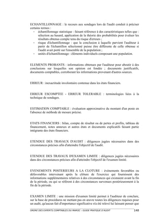 ECHANTILLONNAGE : le recours aux sondages lors de l'audit conduit à préciser
certains termes :
  - échantillonnage statistique : faisant référence à des caractéristiques telles que :
       sélection au hasard, application de la théorie des probabilités pour évaluer les
       résultats obtenus compte tenu du risque d'erreurs ;
  - risque d'échantillonnage : que la conclusion à laquelle parvient l'auditeur à
       partir de l'échantillon sélectionné puisse être différente de celle obtenue si
       l'audit avait porté sur l'ensemble de la population ;
  - unités d'échantillonnage : éléments individuels composant une population.


ELEMENTS PROBANTS : informations obtenues par l'auditeur pour aboutir à des
conclusions sur lesquelles son opinion est fondée ; documents justificatifs,
documents comptables, corroborant les informations provenant d'autres sources.


ERREUR : inexactitude involontaire contenue dans les états financiers.


ERREUR ESCOMPTEE - ERREUR TOLERABLE : terminologies liées à la
technique de sondages.


ESTIMATION COMPTABLE : évaluation approximative du montant d'un poste en
l'absence de méthode de mesure précise.


ETATS FINANCIERS : bilan, compte de résultat ou de pertes et profits, tableau de
financement, notes annexes et autres états et documents explicatifs faisant partie
intégrante des états financiers.


ETENDUE DES TRAVAUX D'AUDIT : diligences jugées nécessaires dans des
circonstances précises afin d'atteindre l'objectif de l'audit.


ETENDUE DES TRAVAUX D'EXAMEN LIMITE : diligences jugées nécessaires
dans des circonstances précises afin d'atteindre l'objectif de l'examen limité.


EVENEMENTS POSTERIEURS A LA CLOTURE : événements favorables ou
défavorables intervenant après la clôture de l'exercice qui fournissent des
informations supplémentaires relatives à des circonstances qui existaient avant la fin
de la période, ou qui se référent à des circonstances survenues postérieurement à la
fin de la période.


EXAMEN LIMITE : une mission d'examen limité permet à l'auditeur de conclure,
sur la base de procédures ne mettant pas en œuvre toutes les diligences requises pour
un audit, qu'aucun fait d'importance significative n'a été relevé lui laissant penser que

ORDRE DES EXPERTS COMPTABLES DU MAROC – GUIDE PRATIQUE D’AUDIT                      148
 