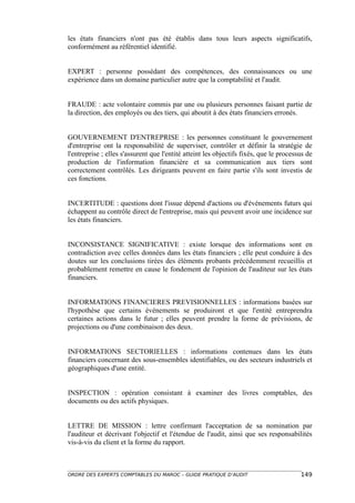 les états financiers n'ont pas été établis dans tous leurs aspects significatifs,
conformément au référentiel identifié.


EXPERT : personne possédant des compétences, des connaissances ou une
expérience dans un domaine particulier autre que la comptabilité et l'audit.


FRAUDE : acte volontaire commis par une ou plusieurs personnes faisant partie de
la direction, des employés ou des tiers, qui aboutit à des états financiers erronés.


GOUVERNEMENT D'ENTREPRISE : les personnes constituant le gouvernement
d'entreprise ont la responsabilité de superviser, contrôler et définir la stratégie de
l'entreprise ; elles s'assurent que l'entité atteint les objectifs fixés, que le processus de
production de l'information financière et sa communication aux tiers sont
correctement contrôlés. Les dirigeants peuvent en faire partie s'ils sont investis de
ces fonctions.


INCERTITUDE : questions dont l'issue dépend d'actions ou d'événements futurs qui
échappent au contrôle direct de l'entreprise, mais qui peuvent avoir une incidence sur
les états financiers.


INCONSISTANCE SIGNIFICATIVE : existe lorsque des informations sont en
contradiction avec celles données dans les états financiers ; elle peut conduire à des
doutes sur les conclusions tirées des éléments probants précédemment recueillis et
probablement remettre en cause le fondement de l'opinion de l'auditeur sur les états
financiers.


INFORMATIONS FINANCIERES PREVISIONNELLES : informations basées sur
l'hypothèse que certains événements se produiront et que l'entité entreprendra
certaines actions dans le futur ; elles peuvent prendre la forme de prévisions, de
projections ou d'une combinaison des deux.


INFORMATIONS SECTORIELLES : informations contenues dans les états
financiers concernant des sous-ensembles identifiables, ou des secteurs industriels et
géographiques d'une entité.


INSPECTION : opération consistant à examiner des livres comptables, des
documents ou des actifs physiques.


LETTRE DE MISSION : lettre confirmant l'acceptation de sa nomination par
l'auditeur et décrivant l'objectif et l'étendue de l'audit, ainsi que ses responsabilités
vis-à-vis du client et la forme du rapport.



ORDRE DES EXPERTS COMPTABLES DU MAROC – GUIDE PRATIQUE D’AUDIT                          149
 