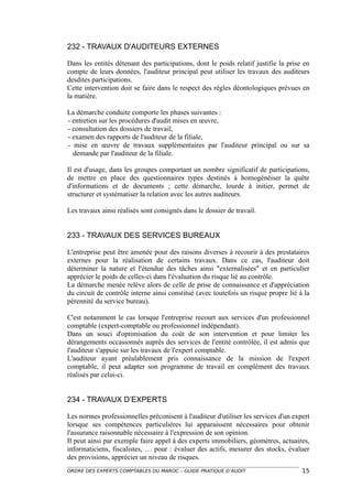 232 - TRAVAUX D'AUDITEURS EXTERNES

Dans les entités détenant des participations, dont le poids relatif justifie la prise en
compte de leurs données, l'auditeur principal peut utiliser les travaux des auditeurs
desdites participations.
Cette intervention doit se faire dans le respect des règles déontologiques prévues en
la matière.

La démarche conduite comporte les phases suivantes :
- entretien sur les procédures d'audit mises en œuvre,
- consultation des dossiers de travail,
- examen des rapports de l'auditeur de la filiale,
- mise en œuvre de travaux supplémentaires par l'auditeur principal ou sur sa
  demande par l'auditeur de la filiale.

Il est d'usage, dans les groupes comportant un nombre significatif de participations,
de mettre en place des questionnaires types destinés à homogénéiser la quête
d'informations et de documents ; cette démarche, lourde à initier, permet de
structurer et systématiser la relation avec les autres auditeurs.

Les travaux ainsi réalisés sont consignés dans le dossier de travail.


233 - TRAVAUX DES SERVICES BUREAUX

L'entreprise peut être amenée pour des raisons diverses à recourir à des prestataires
externes pour la réalisation de certains travaux. Dans ce cas, l'auditeur doit
déterminer la nature et l'étendue des tâches ainsi "externalisées" et en particulier
apprécier le poids de celles-ci dans l'évaluation du risque lié au contrôle.
La démarche menée relève alors de celle de prise de connaissance et d'appréciation
du circuit de contrôle interne ainsi constitué (avec toutefois un risque propre lié à la
pérennité du service bureau).

C'est notamment le cas lorsque l'entreprise recourt aux services d'un professionnel
comptable (expert-comptable ou professionnel indépendant).
Dans un souci d'optimisation du coût de son intervention et pour limiter les
dérangements occasionnés auprès des services de l'entité contrôlée, il est admis que
l'auditeur s'appuie sur les travaux de l'expert comptable.
L'auditeur ayant préalablement pris connaissance de la mission de l'expert
comptable, il peut adapter son programme de travail en complément des travaux
réalisés par celui-ci.


234 - TRAVAUX D’EXPERTS

Les normes professionnelles préconisent à l'auditeur d'utiliser les services d'un expert
lorsque ses compétences particulières lui apparaissent nécessaires pour obtenir
l'assurance raisonnable nécessaire à l'expression de son opinion.
Il peut ainsi par exemple faire appel à des experts immobiliers, géomètres, actuaires,
informaticiens, fiscalistes, … pour : évaluer des actifs, mesurer des stocks, évaluer
des provisions, apprécier un niveau de risques.
ORDRE DES EXPERTS COMPTABLES DU MAROC – GUIDE PRATIQUE D’AUDIT                       15
 