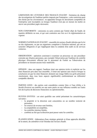 LIMITATION DE L'ETENDUE DES TRAVAUX D'AUDIT : limitation du champ
des investigations de l'auditeur parfois imposée par l'entreprise ; cette restriction peut
être dictée par les circonstances ou apparaître lorsque les documents comptables de
l'entreprise sont incomplets ou lorsque l'auditeur n'est pas en mesure de mettre en
œuvre une procédure jugée nécessaire.


NON CONFORMITE : omissions ou actes commis par l'entité objet de l'audit, de
manière délibérée ou non, et qui sont contraires aux lois ou à la réglementation en
vigueur.


NORMES NATIONALES D'AUDIT : ensemble de normes d'audit édictées par la loi
ou des règlements, ou par un organisme compétent à l'échelon national, qui ont un
caractère obligatoire et qui s'appliquent dans la conduite d'un audit ou de services
connexes.


OBSERVATION : opération consistant à examiner un processus ou une procédure
exécutée par d'autres personnes, par exemple l'observation par l'auditeur du contrôle
physique d'inventaire effectué par le personnel de l'entité ou l'observation de
procédures ne laissant aucune trace matérielle.


OPINION : dans son rapport, l'auditeur émet une opinion écrite et explicite sur les
états financiers pris dans leur ensemble ; il émet une opinion sans réserve lorsque sa
conclusion est que les états financiers donnent une image fidèle (ou qu'ils présentent
sincèrement, dans tous leurs aspects significatifs) conformément au référentiel
comptable identifié.


PARTIES LIEES : des parties sont considérées comme liées si l'une d'elles a la
faculté d'exercer un contrôle sur une autre partie ou une influence notable sur l'autre
lors de la prise de décisions financières ou opérationnelles.


PETITES ENTITES : est ainsi qualifiée une entité présentant les caractéristiques
suivantes :
    - la propriété et la direction sont concentrées en un nombre restreint de
       personnes,
    - les sources de revenus sont limitées,
    - la comptabilité est simplifiée,
    - les contrôles internes limités,
    - combiné au fait que la direction peut passer outre les contrôles.


PLANIFICATION : élaboration d'une stratégie générale et d'une approche détaillée
de la nature, du calendrier et de l'étendue des travaux d'audit.



ORDRE DES EXPERTS COMPTABLES DU MAROC – GUIDE PRATIQUE D’AUDIT                       150
 