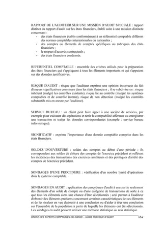 RAPPORT DE L'AUDITEUR SUR UNE MISSION D'AUDIT SPECIALE : rapport
distinct du rapport d'audit sur les états financiers, établi suite à une mission distincte
concernant :
    - des états financiers établis conformément à un référentiel comptable différent
        des normes comptables internationales ou nationales ;
    - des comptes ou éléments de comptes spécifiques ou rubriques des états
        financiers ;
    - le respect d'accords contractuels ;
    - des états financiers condensés.


REFERENTIEL COMPTABLE : ensemble des critères utilisés pour la préparation
des états financiers qui s'appliquent à tous les éléments importants et qui s'appuient
sur des données justificatives.


RISQUE D'AUDIT : risque que l'auditeur exprime une opinion incorrecte du fait
d'erreurs significatives contenues dans les états financiers ; il se subdivise en : risque
inhérent (malgré les contrôles existants), risque lié au contrôle (malgré les systèmes
comptables et de contrôle interne), risque de non détection (malgré les contrôles
substantifs mis en œuvre par l'auditeur).


SERVICE BUREAU : un client peut faire appel à une société de services, par
exemple pour exécuter des opérations et tenir la comptabilité afférente ou enregistrer
une transaction et traiter les données correspondantes (exemple : service bureau
informatique).


SIGNIFICATIF : exprime l'importance d'une donnée comptable comprise dans les
états financiers.


SOLDES D'OUVERTURE : soldes des comptes au début d'une période ; ils
correspondent aux soldes de clôture des comptes de l'exercice précédent et reflètent
les incidences des transactions des exercices antérieurs et des politiques d'arrêté des
comptes de l'exercice précédent.


SONDAGES D'UNE PROCEDURE : vérification d'un nombre limité d'opérations
dans le système comptable.


SONDAGES EN AUDIT : application des procédures d'audit à une partie seulement
des éléments d'un solde de compte ou d'une catégorie de transactions de sorte à ce
que tous les éléments aient une chance d'être sélectionnés ; ceci permet à l'auditeur
d'obtenir des éléments probants concernant certaines caractéristiques de ces éléments
et de les évaluer en vue d'aboutir à une conclusion ou d'aider à tirer une conclusion
sur l'ensemble de la population à partir de laquelle les éléments ont été sélectionnés.
Les sondages en audit peuvent utiliser une méthode statistique ou non statistique.

ORDRE DES EXPERTS COMPTABLES DU MAROC – GUIDE PRATIQUE D’AUDIT                       152
 