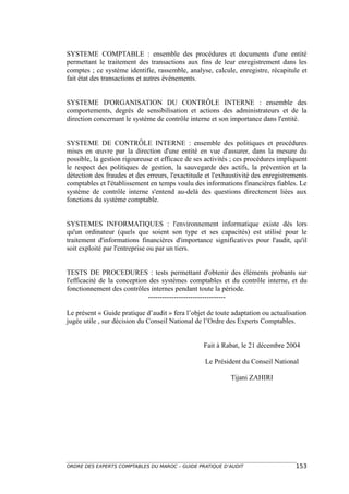 SYSTEME COMPTABLE : ensemble des procédures et documents d'une entité
permettant le traitement des transactions aux fins de leur enregistrement dans les
comptes ; ce système identifie, rassemble, analyse, calcule, enregistre, récapitule et
fait état des transactions et autres événements.


SYSTEME D'ORGANISATION DU CONTRÔLE INTERNE : ensemble des
comportements, degrés de sensibilisation et actions des administrateurs et de la
direction concernant le système de contrôle interne et son importance dans l'entité.


SYSTEME DE CONTRÔLE INTERNE : ensemble des politiques et procédures
mises en œuvre par la direction d'une entité en vue d'assurer, dans la mesure du
possible, la gestion rigoureuse et efficace de ses activités ; ces procédures impliquent
le respect des politiques de gestion, la sauvegarde des actifs, la prévention et la
détection des fraudes et des erreurs, l'exactitude et l'exhaustivité des enregistrements
comptables et l'établissement en temps voulu des informations financières fiables. Le
système de contrôle interne s'entend au-delà des questions directement liées aux
fonctions du système comptable.


SYSTEMES INFORMATIQUES : l'environnement informatique existe dès lors
qu'un ordinateur (quels que soient son type et ses capacités) est utilisé pour le
traitement d'informations financières d'importance significatives pour l'audit, qu'il
soit exploité par l'entreprise ou par un tiers.


TESTS DE PROCEDURES : tests permettant d'obtenir des éléments probants sur
l'efficacité de la conception des systèmes comptables et du contrôle interne, et du
fonctionnement des contrôles internes pendant toute la période.
                             ---------------------------------

Le présent « Guide pratique d’audit » fera l’objet de toute adaptation ou actualisation
jugée utile , sur décision du Conseil National de l’Ordre des Experts Comptables.


                                                  Fait à Rabat, le 21 décembre 2004

                                                  Le Président du Conseil National

                                                            Tijani ZAHIRI




ORDRE DES EXPERTS COMPTABLES DU MAROC – GUIDE PRATIQUE D’AUDIT                     153
 
