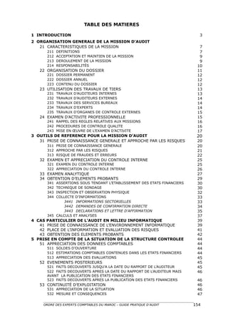TABLE DES MATIERES

1 INTRODUCTION                                                             3
2 ORGANISATION GENERALE DE LA MISSION D’AUDIT
   21 CARACTERISTIQUES DE LA MISSION                                       7
      211   DEFINITIONS                                                    7
      212   ACCEPTATION ET MAINTIEN DE LA MISSION                          9
      213   DEROULEMENT DE LA MISSION                                      9
      214   RESPONSABILITÉS                                               10
   22 ORGANISATION DU DOSSIER                                             11
      221 DOSSIER PERMANENT                                               12
      222 DOSSIER ANNUEL                                                  12
      223 CONTENU DU DOSSIER                                              12
   23 UTILISATION DES TRAVAUX DE TIERS                                    13
      231   TRAVAUX   D’AUDITEURS INTERNES                                13
      232   TRAVAUX   D’AUDITEURS EXTERNES                                14
      233   TRAVAUX   DES SERVICES BUREAUX                                14
      234   TRAVAUX   D’EXPERTS                                           14
      235   TRAVAUX   D’ORGANES DE CONTROLE EXTERNES                      15
   24 EXAMEN D’ACTIVITE PROFESSIONNELLE                                   15
      241 RAPPEL DES REGLES RELATIVES AUX MISSIONS                        16
      242 PROCEDURES DE CONTROLE QUALITE                                  16
      243 MISE EN ŒUVRE DE L’EXAMEN D’ACTIVITE                            17
3 OUTILS DE REFERENCE POUR LA MISSION D’AUDIT                             20
   31 PRISE DE CONNAISSANCE GENERALE ET APPROCHE PAR LES RISQUES          20
      311 PRISE DE CONNAISSANCE GENERALE                                  20
      312 APPROCHE PAR LES RISQUES                                        21
      313 RISQUE DE FRAUDES ET ERREURS                                    22
   32 EXAMEN ET APPRECIATION DU CONTROLE INTERNE                          25
      321 EXAMEN DU CONTROLE INTERNE                                      25
      322 APPRECIATION DU CONTROLE INTERNE                                26
   33 EXAMEN ANALYTIQUE                                                   27
   34 OBTENTION D’ELEMENTS PROBANTS                                       29
      341 ASSERTIONS SOUS TENDANT L’ETABLISSEMENT DES ETATS FINANCIERS    30
      342 TECHNIQUE DE SONDAGE                                            30
      343 INSPECTION ET OBSERVATION PHYSIQUE                              32
      344 COLLECTE D’INFORMATIONS                                         33
              3441 INFORMATIONS SECTORIELLES                              33
              3442 DEMANDES DE CONFIRMATION DIRECTE                       34
              3443 DECLARATIONS ET LETTRE D’AFFIRMATION                   35
      345 CALCULS ET ANALYSES                                             37
4 CAS PARTICULIER DE L’AUDIT EN MILIEU INFORMATIQUE                       39
   41 PRISE DE CONNAISSANCE DE L’ENVIRONNEMENT INFORMATIQUE               39
   42 PLACE DE L’INFORMATION ET EVALUATION DES RISQUES                    41
   43 OBTENTION DES ELEMENTS PROBANTS                                     42
5 PRISE EN COMPTE DE LA SITUATION DE LA STRUCTURE CONTROLEE               44
   51 APPRECIATION DES DONNEES COMPTABLES                                 44
      511 SOLDES D’OUVERTURE                                              44
      512 ESTIMATIONS COMPTABLES CONTENUES DANS LES ETATS FINANCIERS      44
      513 APPRECIATION DES EVALUATIONS                                    45
   52 EVENEMENTS POSTERIEURS                                              45
      521 FAITS DECOUVERTS JUSQU'A LA DATE DU RAPPORT DE L’AUDITEUR       45
      522 FAITS DECOUVERTS APRES LA DATE DU RAPPORT DE L’AUDITEUR MAIS    46
      AVANT LA PUBLICATION DES ETATS FINANCIERS
      523 FAITS DECOUVERTS APRES LA PUBLICATION DES ETATS FINANCIERS      46
   53 CONTINUITÉ D’EXPLOITATION                                           46
      531 APPRECIATION DE LA SITUATION                                    46
      532 MESURE ET CONSEQUENCES                                          47

     ORDRE DES EXPERTS COMPTABLES DU MAROC – GUIDE PRATIQUE D’AUDIT      154
 
