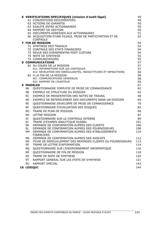 6 VERIFICATIONS SPECIFIQUES (mission d’audit légal)                      49
    61 CONVENTIONS REGLEMENTEES                                           49
    62 ACTIONS DE GARANTIE                                                50
    63 EGALITE ENTRE ACTIONNAIRES                                         50
    64 RAPPORT DE GESTION                                                 50
    65 DOCUMENTS ADRESSES AUX ACTIONNAIRES                                51
    66 ACQUISITION D’UNE FILIALE, PRISE DE PARTICIPATION ET DE            52
       CONTROLE
 7 FIN DE MISSION                                                         54
    71 SYNTHESE DES TRAVAUX                                               54
    72 CONTROLE DES ETATS FINANCIERS                                      54
    73 REVUE DES EVENEMENTNS POST CLOTURE                                 54
    74 NOTE DE SYNTHESE                                                   55
    75 COMMUNICATIONS                                                     55
 8 COMMUNICATIONS                                                         57
    81 AU COURS DE LA MISSION                                             57
        811 INFORMATIONS SUR LES CONTROLES                                57
        812 REVELATION DES IRRÉGULARITÉS, INEXACTITUDES ET INFRACTIONS    58
    82 A LA FIN DE LA MISSION                                             58
        821 COMMUNICATIONS GENERALES                                      58
        822 RAPPORT DE L’AUDITEUR                                         59
 9 MODELES                                                                61
   9A QUESTIONNAIRE SIMPLIFIE DE PRISE DE CONNAISSANCE                    62
   9B EXEMPLE DE STRUCTURE DU DOSSIER                                     65
   9C EXEMPLE DE PRESENTATION DES NOTES DE TRAVAIL                        68
   9D EXEMPLE DE REFERECEMENT DES DOCUMENTS DANS UN DOSSIER               69
   9E QUESTIONNAIRE DEVELOPPE DE PRISE DE CONNAISSANCE                    70
   9F  QUESTIONNAIRE D’EVALUATION DES RISQUES                             82
   9G TRAME DE PLAN DE MISSION                                            86
   9H LETTRE MISSION                                                      87
   9I  QUESTIONNAIRE SUR LE CONTROLE INTERNE                              89
   9J  TRAME D’EXAMEN ANALYTIQUE GLOBAL                                  101
   9K DEMANDE DE CONFIRMATION AUPRES DES CLIENTS                         106
   9L  DEMANDE DE CONFIRMATION AUPRES DES FOURNISSEURS                   108
   9M DEMANDE DE CONFIRMATION AUPRES DES ETABLISSEMENTS                  110
       FINANCIERS
   9N DEMANDE DE CONFIRMATION AUPRES DES AVOCATS                         112
   9O FICHE DE DEPOUILLEMENT DES REPONSES CLIENTS OU FOURNISSEURS        113
   9P  TRAME DE LETTRE D’AFFIRMATION                                     114
   9Q QUESTIONNAIRE SUR L’ENVIRONNEMENT INFORMATIQUE                     116
   9R QUESTIONNAIRE DE FIN DE MISSION                                    118
   9S TRAME DE NOTE DE SYNTHESE                                          120
   9T  RAPPORT GENERAL SUR LES ETATS DE SYNTHESE                         121
   9U RAPPORT SPECIAL                                                    143
10 LEXIQUE                                                               144




      ORDRE DES EXPERTS COMPTABLES DU MAROC – GUIDE PRATIQUE D’AUDIT     155
 