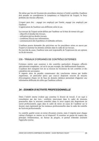 De même que lors de l'examen des procédures internes à l'entité contrôlée, l'auditeur
doit prendre en considération la compétence et l'objectivité de l'expert, la force
probante des travaux effectués.

L'expert peut être : engagé (ou employé) par l'entité, engagé (ou employé) par
l'auditeur.
L'appréciation de l'auditeur sera différente selon le cas.

Les travaux de l'expert seront définis par l'auditeur sur la base de termes tels que :
- objectifs et étendue des travaux,
- utilisation prévue desdits travaux,
- conditions d'accès aux informations,
- communication des hypothèses et méthodes utilisées.

L'auditeur pourra demander des précisions sur les procédures mises en œuvre par
l'expert et examiner les données utilisées dans le cadre de ses travaux.
En tout état de cause, l'auditeur reste seul responsable de l'expression de son opinion
en fin de mission.


235 - TRAVAUX D’ORGANES DE CONTRÔLE EXTERNES

Certaines entités sont soumises à des contrôles particuliers d'organes officiels
spécialement compétents ; tel est le cas par exemple, des établissements financiers.
L'auditeur doit s'enquérir lors de sa mission de l'existence de tels contrôles et des
calendriers de survenance.
Il importe alors de prendre connaissance des conclusions émises par lesdits
organismes, en particulier parce que ceux-ci disposent souvent de moyens
d'investigation élargis (et de base de données dédiées) permettant d'apporter une
information différente de celles que l'auditeur collecte.



24 - EXAMEN D'ACTIVITE PROFESSIONNELLE

Outre l’intérêt interne évident que constitue le dossier de travail, il est sujet à
consultation par des tiers : confrères intervenant dans le cadre de missions
ponctuelles dans la structure contrôlée (dans le strict respect des dispositions de
secret professionnel), juges dans le cadre de mises en cause de l’auditeur sur le
dossier, mais également par les instances professionnelles dans le cadre du contrôle
de l'activité professionnelle.

Le contrôle qualité existe en terme d'examen externe, mais il importe pour chaque
cabinet d'intégrer en interne un tel dispositif. Il constitue un garant du respect des
principes fondamentaux, un facteur de progrès, et permet d'aborder aisément
l'approche externe.




ORDRE DES EXPERTS COMPTABLES DU MAROC – GUIDE PRATIQUE D’AUDIT                           16
 