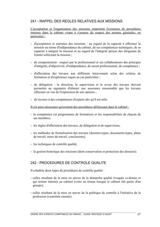241 - RAPPEL DES REGLES RELATIVES AUX MISSIONS

L'acceptation et l'organisation des missions emportent l'existence de procédures
internes dans le cabinet visant à s'assurer du respect des normes générales, en
particulier :

- d'acceptation et maintien des missions : au regard de la capacité à effectuer la
  mission en terme d'indépendance du cabinet, de ses compétences techniques, de sa
  capacité à intégrer la mission et au regard de l'intégrité perçue des dirigeants de
  l'entité sollicitant la mission ;

- de comportement : respect par le professionnel et ses collaborateurs des principes
  d'intégrité, d'objectivité, d'indépendance, de secret professionnel, de compétence ;

- d'affectation des travaux aux différents intervenants selon des critères de
  formation et d'expérience requis au cas particulier ;

- de délégation : la direction, la supervision et la revue des travaux doivent
  permettre au signataire d'obtenir une assurance raisonnable que les travaux
  effectués en vue de l'expression de son opinion ;

- de recours à des compétences d'experts dès qu'il est utile.

Il est ainsi nécessaire qu'existent des procédures définissant dans le cabinet :

- la compétence (et programmes de formation) et les responsabilités de chacun de
  ses membres,

- les règles d'affectation des travaux, de délégation et de supervision,

- les méthodes de formalisation des travaux (dossiers-types, documents-types, plans
  de travail, notes de travail, conclusions),

- les techniques de contrôle qualité,

- la gestion historique des missions (dont conservation et protection des dossiers).


242 - PROCEDURES DE CONTROLE QUALITE

Il cohabite deux types de procédures de contrôle qualité :

- celles résultant de la mise en œuvre de la démarche qualité évoquée ci-dessus et
  qui restent internes au cabinet (voire au réseau lorsque le cabinet fait partie d'un
  groupe),

- celles résultant de la mise en œuvre de la politique de contrôle à l'initiative de la
  profession (examinée ensuite).




ORDRE DES EXPERTS COMPTABLES DU MAROC – GUIDE PRATIQUE D’AUDIT                         17
 