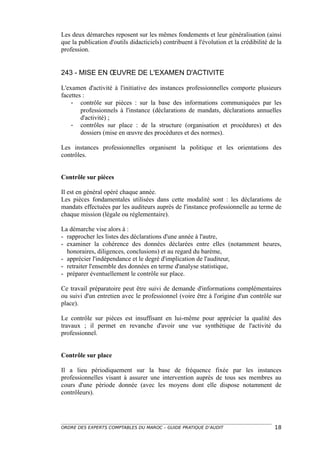 Les deux démarches reposent sur les mêmes fondements et leur généralisation (ainsi
que la publication d'outils didacticiels) contribuent à l'évolution et la crédibilité de la
profession.


243 - MISE EN ŒUVRE DE L'EXAMEN D'ACTIVITE

L'examen d'activité à l'initiative des instances professionnelles comporte plusieurs
facettes :
    - contrôle sur pièces : sur la base des informations communiquées par les
        professionnels à l'instance (déclarations de mandats, déclarations annuelles
        d'activité) ;
    - contrôles sur place : de la structure (organisation et procédures) et des
        dossiers (mise en œuvre des procédures et des normes).

Les instances professionnelles organisent la politique et les orientations des
contrôles.


Contrôle sur pièces

Il est en général opéré chaque année.
Les pièces fondamentales utilisées dans cette modalité sont : les déclarations de
mandats effectuées par les auditeurs auprès de l'instance professionnelle au terme de
chaque mission (légale ou réglementaire).

La démarche vise alors à :
- rapprocher les listes des déclarations d'une année à l'autre,
- examiner la cohérence des données déclarées entre elles (notamment heures,
  honoraires, diligences, conclusions) et au regard du barème,
- apprécier l'indépendance et le degré d'implication de l'auditeur,
- retraiter l'ensemble des données en terme d'analyse statistique,
- préparer éventuellement le contrôle sur place.

Ce travail préparatoire peut être suivi de demande d'informations complémentaires
ou suivi d'un entretien avec le professionnel (voire être à l'origine d'un contrôle sur
place).

Le contrôle sur pièces est insuffisant en lui-même pour apprécier la qualité des
travaux ; il permet en revanche d'avoir une vue synthétique de l'activité du
professionnel.


Contrôle sur place

Il a lieu périodiquement sur la base de fréquence fixée par les instances
professionnelles visant à assurer une intervention auprès de tous ses membres au
cours d'une période donnée (avec les moyens dont elle dispose notamment de
contrôleurs).




ORDRE DES EXPERTS COMPTABLES DU MAROC – GUIDE PRATIQUE D’AUDIT                          18
 