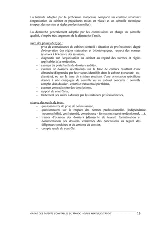 La formule adoptée par la profession marocaine comporte un contrôle structurel
(organisation du cabinet et procédures mises en place) et un contrôle technique
(respect des normes et règles professionnelles).

La démarche généralement adoptée par les commissions en charge du contrôle
qualité, s'inspire très largement de la démarche d'audit,

avec des phases de type :
    - prise de connaissance du cabinet contrôlé : situation du professionnel, degré
        d'observation des règles statutaires et déontologiques, respect des normes
        relatives à l'exercice des missions,
    - diagnostic sur l'organisation du cabinet au regard des normes et règles
        applicables à la profession,
    - examen du portefeuille de dossiers audités,
    - examen de dossiers sélectionnés sur la base de critères résultant d'une
        démarche d'approche par les risques identifiés dans le cabinet (structure ou
        clientèle), ou sur la base de critères résultant d'une orientation spécifique
        donnée à une campagne de contrôle ou au cabinet concerné : contrôle
        complet d'un dossier - contrôle transversal par thème,
    - examen contradictoire des conclusions,
    - rapport du contrôleur,
    - traitement des suites à donner par les instances professionnelles,

et avec des outils de type :
     - questionnaires de prise de connaissance,
     - questionnaires sur le respect des normes professionnelles (indépendance,
         incompatibilité, confraternité, compétence - formation, secret professionnel, …),
     - trames d'examen des dossiers (démarche de travail, formalisation et
         documentation des dossiers, cohérence des conclusions au regard des
         diligences conduites et du contenu du dossier,
     - compte rendu du contrôle.




ORDRE DES EXPERTS COMPTABLES DU MAROC – GUIDE PRATIQUE D’AUDIT                    19
 
