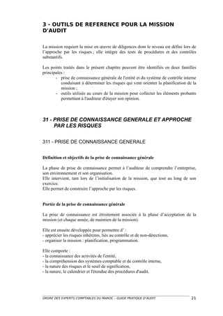 3 - OUTILS DE REFERENCE POUR LA MISSION
D'AUDIT


La mission requiert la mise en œuvre de diligences dont le niveau est défini lors de
l’approche par les risques ; elle intègre des tests de procédures et des contrôles
substantifs.

Les points traités dans le présent chapitre peuvent être identifiés en deux familles
principales :
       - prise de connaissance générale de l'entité et du système de contrôle interne
          conduisant à déterminer les risques qui vont orienter la planification de la
          mission ;
       - outils utilisés au cours de la mission pour collecter les éléments probants
          permettant à l'auditeur d'étayer son opinion.



31 - PRISE DE CONNAISSANCE GENERALE ET APPROCHE
     PAR LES RISQUES


311 - PRISE DE CONNAISSANCE GENERALE


Définition et objectifs de la prise de connaissance générale

La phase de prise de connaissance permet à l’auditeur de comprendre l’entreprise,
son environnement et son organisation.
Elle intervient, tant lors de l’initialisation de la mission, que tout au long de son
exercice.
Elle permet de construire l’approche par les risques.


Portée de la prise de connaissance générale

La prise de connaissance est étroitement associée à la phase d’acceptation de la
mission (et chaque année, de maintien de la mission).

Elle est ensuite développée pour permettre d’ :
- apprécier les risques inhérents, liés au contrôle et de non-détectionn,
- organiser la mission : planification, programmation.

Elle comporte :
- la connaissance des activités de l'entité,
- la compréhension des systèmes comptable et de contrôle interne,
- la nature des risques et le seuil de signification,
- la nature, le calendrier et l'étendue des procédures d'audit.




ORDRE DES EXPERTS COMPTABLES DU MAROC – GUIDE PRATIQUE D’AUDIT                     21
 