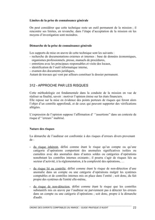 Limites de la prise de connaissance générale

On peut considérer que cette technique reste un outil permanent de la mission ; il
rencontre ses limites, en revanche, dans l’étape d’acceptation de la mission où les
moyens d’investigation sont moindres.


Démarche de la prise de connaissance générale

Les supports de mise en œuvre de cette technique sont les suivants :
- recherche de documentations externes et internes : base de données économiques,
  organismes professionnels, presse, manuels de procédures,
- entretiens avec les principaux responsables et visite des locaux,
- identification de l’outil informatique interne,
- examen des documents juridiques,
Autant de travaux qui vont par ailleurs constituer le dossier permanent.


312 - APPROCHE PAR LES RISQUES

Cette méthodologie est fondamentale dans la conduite de la mission en vue de
réaliser sa finalité, savoir : motiver l’opinion émise sur les états financiers.
Elle repose sur la mise en évidence des points porteurs de risques qui feront alors
l’objet d’un contrôle approfondi, et de ceux qui peuvent supporter des vérifications
allégées.

L’expression de l’opinion suppose l’affirmation d’ ‘’assertions’’ dans un contexte de
risque d’‘’erreurs’’ maîtrisé.


Nature des risques

La démarche de l’auditeur est confrontée à des risques d’erreurs divers provenant
de :

- du risque inhérent, défini comme étant le risque qu’un compte ou qu’une
  catégorie d’opérations comportent des anomalies significatives isolées ou
  cumulées avec des anomalies dans d’autres soldes ou catégories d’opérations
  nonobstant les contrôles internes existants ; il pourra s’agir de risques liés au
  secteur d’activité, à la réglementation, à la complexité des opérations, …

- du risque lié au contrôle, défini comme étant le risque de non-détection d’une
  anomalie dans un compte ou une catégorie d’opérations malgré les systèmes
  comptables et de contrôles internes mis en place dans l’entité ; soit donc, du fait
  propre des systèmes de l'entité elle-même,

- du risque de non-détection, défini comme étant le risque que les contrôles
  substantifs mis en œuvre par l’auditeur ne parviennent pas à détecter les erreurs
  dans un compte ou une catégorie d’opérations ; soit donc, propre à la démarche
  d'audit.


ORDRE DES EXPERTS COMPTABLES DU MAROC – GUIDE PRATIQUE D’AUDIT                    22
 