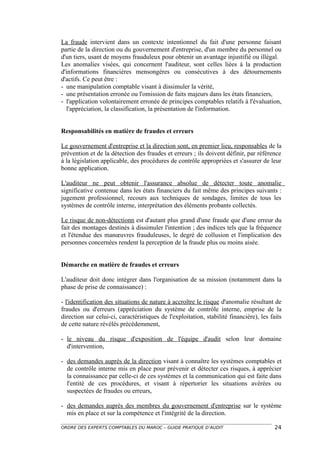 La fraude intervient dans un contexte intentionnel du fait d'une personne faisant
partie de la direction ou du gouvernement d'entreprise, d'un membre du personnel ou
d'un tiers, usant de moyens frauduleux pour obtenir un avantage injustifié ou illégal.
Les anomalies visées, qui concernent l'auditeur, sont celles liées à la production
d'informations financières mensongères ou consécutives à des détournements
d'actifs. Ce peut être :
- une manipulation comptable visant à dissimuler la vérité,
- une présentation erronée ou l'omission de faits majeurs dans les états financiers,
- l'application volontairement erronée de principes comptables relatifs à l'évaluation,
  l'appréciation, la classification, la présentation de l'information.


Responsabilités en matière de fraudes et erreurs

Le gouvernement d'entreprise et la direction sont, en premier lieu, responsables de la
prévention et de la détection des fraudes et erreurs ; ils doivent définir, par référence
à la législation applicable, des procédures de contrôle appropriées et s'assurer de leur
bonne application.

L'auditeur ne peut obtenir l'assurance absolue de détecter toute anomalie
significative contenue dans les états financiers du fait même des principes suivants :
jugement professionnel, recours aux techniques de sondages, limites de tous les
systèmes de contrôle interne, interprétation des éléments probants collectés.

Le risque de non-détectionn est d'autant plus grand d'une fraude que d'une erreur du
fait des montages destinés à dissimuler l'intention ; des indices tels que la fréquence
et l'étendue des manœuvres frauduleuses, le degré de collusion et l'implication des
personnes concernées rendent la perception de la fraude plus ou moins aisée.


Démarche en matière de fraudes et erreurs

L'auditeur doit donc intégrer dans l'organisation de sa mission (notamment dans la
phase de prise de connaissance) :

- l'identification des situations de nature à accroître le risque d'anomalie résultant de
fraudes ou d'erreurs (appréciation du système de contrôle interne, emprise de la
direction sur celui-ci, caractéristiques de l'exploitation, stabilité financière), les faits
de cette nature révélés précédemment,

- le niveau du risque d'exposition de l'équipe d'audit selon leur domaine
  d'intervention,

- des demandes auprès de la direction visant à connaître les systèmes comptables et
  de contrôle interne mis en place pour prévenir et détecter ces risques, à apprécier
  la connaissance par celle-ci de ces systèmes et la communication qui est faite dans
  l'entité de ces procédures, et visant à répertorier les situations avérées ou
  suspectées de fraudes ou erreurs,

- des demandes auprès des membres du gouvernement d'entreprise sur le système
  mis en place et sur la compétence et l'intégrité de la direction.

ORDRE DES EXPERTS COMPTABLES DU MAROC – GUIDE PRATIQUE D’AUDIT                           24
 